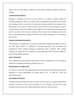 added. The two most effective methods are alternation ranking and paired comparison
ranking.
ALTERNATION RANKING
Ranking of employees from best to worst based on a trait(s) is another method for
evaluating employees. Since it is usually easier to distinguish between the worst and the
best employees than to rank them, the alternation ranking method is most popular. Here
subordinates to be rated are listed and the names of those not well enough to rank are
crossed. Then on a form, the employee who is highest on the characteristic being measured
and the one who is the lowest are indicated. Then choose the next highest and the next
lowest, alternating between highest and lowest until all the employees to be rated have
been ranked.
PAIRED-COMPARISON RANKING
This technique is probably just as accurate as alternation ranking and might be more so,
but with large number of employees it becomes extremely time consuming and
cumbersome. Both ranking techniques, particularly when combined with multiple
rankings, are among the best available for generating valid order-of-merit rankings for
salary administration purposes.
ESSAY APPRAISAL
In its simplest form, this technique asks the rater to write a paragraph or more covering an
individual's strengths, weaknesses, potential, and so on.
MANAGEMENT BY OBJECTIVES
To avoid, or to deal with, the feeling that they are being judged by unfairly high standards,
employees in some organizations are being asked to set - or help set - their own
performance goals.
360 DEGREE FEEDBACK
360 degree feedback which is also known as peer review means you can get feedback from
everyone around you: From your coworkers to your manager, also from your team
members, but even from more distant people like internal or external clients.
 