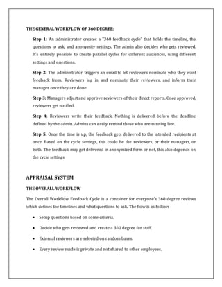 THE GENERAL WORKFLOW OF 360 DEGREE:
Step 1: An administrator creates a "360 feedback cycle" that holds the timeline, the
questions to ask, and anonymity settings. The admin also decides who gets reviewed.
It's entirely possible to create parallel cycles for different audiences, using different
settings and questions.
Step 2: The administrator triggers an email to let reviewers nominate who they want
feedback from. Reviewers log in and nominate their reviewers, and inform their
manager once they are done.
Step 3: Managers adjust and approve reviewers of their direct reports. Once approved,
reviewers get notified.
Step 4: Reviewers write their feedback. Nothing is delivered before the deadline
defined by the admin. Admins can easily remind those who are running late.
Step 5: Once the time is up, the feedback gets delivered to the intended recipients at
once. Based on the cycle settings, this could be the reviewers, or their managers, or
both. The feedback may get delivered in anonymized form or not, this also depends on
the cycle settings
APPRAISAL SYSTEM
THE OVERALL WORKFLOW
The Overall Workflow Feedback Cycle is a container for everyone's 360 degree reviews
which defines the timelines and what questions to ask. The flow is as follows
 Setup questions based on some criteria.
 Decide who gets reviewed and create a 360 degree for staff.
 External reviewers are selected on random bases.
 Every review made is private and not shared to other employees.
 