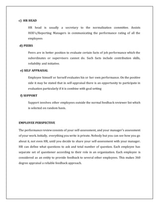 c) HR HEAD
HR head is usually a secretary to the normalization committee. Assists
HOD’s/Reporting Managers in communicating the performance rating of all the
employees
d) PEERS
Peers are in better position to evaluate certain facts of job performance which the
subordinates or supervisors cannot do. Such facts include contribution skills,
reliability and initiative.
e) SELF APPRAISAL
Employee himself or herself evaluates his or her own performance. On the positive
side it may be stated that in self-appraisal there is an opportunity to participate in
evaluation particularly if it is combine with goal setting
f) SUPPORT
Support involves other employees outside the normal feedback reviewer list which
is selected on random basis.
EMPLOYEE PERSPECTIVE
The performance review consists of your self-assessment, and your manager's assessment
of your work. Initially, everything you write is private. Nobody but you can see how you go
about it, not even HR, until you decide to share your self-assessment with your manager.
HR can define what questions to ask and total number of question. Each employee has
separate set of questioner according to their role in an organization. Each employee is
considered as an entity to provide feedback to several other employees. This makes 360
degree appraisal a reliable feedback approach.
 