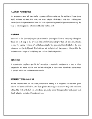 MANAGER PERSPECTIVE
As a manager, you will have to be extra careful when sharing the feedback. Every single
word matters, so take your time. It's better to put a little extra time into crafting your
feedback carefully than to lose time and trust by offending an employee unintentionally. It's
easy to misinterpret the intention of hastily written text.
TIMELINE
You need to tell your employees what schedule you expect them to follow by setting due
dates for each step in the process: one date for completing written self-assessments and
second for signing reviews. We will always display the amount of time left before the next
milestone on the dashboard. The list is sorted alphabetically by manager followed by the
team members helps to easily keep track of the feedback process.
REMINDER
If a particular employee profile isn’t complete, a reminder notification is sent to other
employees by ‘invite’ option. This lets an employee to send quick automated notifications
to people who have fallen behind schedule.
STOPLIGHT COLOR-CODING
All the reviews start out red, turn yellow once writing is in progress, and become green
once it has been completed. After both parties have signed a review, they turn black and
white. The cycle will start out all red and gradually move through yellow and green until
finally all color is drained from the screen.
 