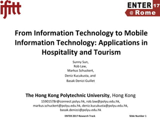 ENTER 2017 Research Track Slide Number 1
From Information Technology to Mobile
Information Technology: Applications in
Hospitality and Tourism
Sunny Sun,
Rob Law,
Markus Schuckert,
Deniz Kucukusta, and
Basak Denizi Guillet
The Hong Kong Polytechnic University, Hong Kong
15901578r@connect.polyu.hk, rob.law@polyu.edu.hk,
markus.schuckert@polyu.edu.hk, deniz.kucukusta@polyu.edu.hk,
basak.denizci@polyu.edu.hk
 
