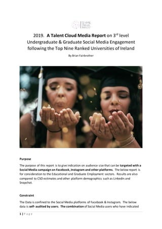 1 | P a g e
2019. A Talent Cloud Media Report on 3rd
level
Undergraduate & Graduate Social Media Engagement
following the Top Nine Ranked Universities of Ireland
By Brian Fairbrother
Purpose
The purpose of this report is to give indication on audience size that can be targeted with a
Social Media campaign on Facebook, Instagram and other platforms. The below report is
for consideration to the Educational and Graduate Employment sectors. Results are also
compared to CSO estimates and other platform demographics such as LinkedIn and
Snapchat.
Constraint
The Data is confined to the Social Media platforms of Facebook & Instagram. The below
data is self- audited by users. The combination of Social Media users who have indicated
 