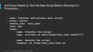 © 2017 Delphix. All Rights Reserved. Private and Confidential.
And Dave Needs to Test His New Script Before Running it in
Production…
- name: Transfer and process data script.
hosts: server
remote_user: test_user
sudo: yes
tasks:
- name: Transfer the script
copy: src=test.sh dest=/home/test_user mode=0777
- name: Execute the script
command: sh /home/test_user/test.sh
 