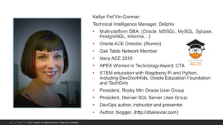 © 2017 Delphix. All Rights Reserved. Private and Confidential.
Kellyn Pot’Vin-Gorman
Technical Intelligence Manager, Delphix
• Multi-platform DBA, (Oracle, MSSQL, MySQL, Sybase,
PostgreSQL, Informix…)
• Oracle ACE Director, (Alumni)
• Oak Table Network Member
• Idera ACE 2018
• APEX Women in Technology Award, CTA
• STEM education with Raspberry Pi and Python,
including DevOxx4Kids, Oracle Education Foundation
and TechGirls
• President, Rocky Mtn Oracle User Group
• President, Denver SQL Server User Group
• DevOps author, instructor and presenter.
• Author, blogger, (http://dbakevlar.com)
 