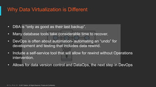 © 2017 Delphix. All Rights Reserved. Private and Confidential.
Why Data Virtualization is Different
• DBA is “only as good as their last backup”.
• Many database tools take considerable time to recover.
• DevOps is often about automation- automating an “undo” for
development and testing that includes data rewind.
• Include a self-service tool that will allow for rewind without Operations
intervention.
• Allows for data version control and DataOps, the next step in DevOps
 