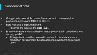 © 2017 Delphix. All Rights Reserved. Private and Confidential.
Confidential data
• Encryption is reversible data obfuscation, which is essential for
production access and MUST be DONE.
• Data masking is non-reversible.
• It solves the issue at the data level.
• Is authentication and authorization in non-production in compliance with
security goals?
• All organizations will soon need to review if critical data in non-
production environments be accessible to developers, testers and
users.
 