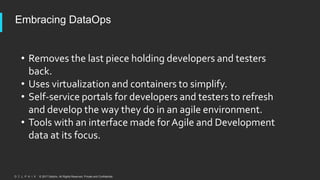 © 2017 Delphix. All Rights Reserved. Private and Confidential.
Embracing DataOps
• Removes the last piece holding developers and testers
back.
• Uses virtualization and containers to simplify.
• Self-service portals for developers and testers to refresh
and develop the way they do in an agile environment.
• Tools with an interface made for Agile and Development
data at its focus.
 