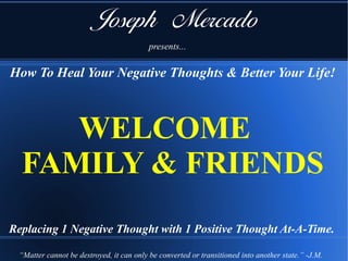 How To Heal Your Negative Thoughts & Better Your Life!
Joseph Mercado
presents...
Replacing 1 Negative Thought with 1 Positive Thought At-A-Time.
WELCOME
FAMILY & FRIENDS
“Matter cannot be destroyed, it can only be converted or transitioned into another state.” -J.M.
 