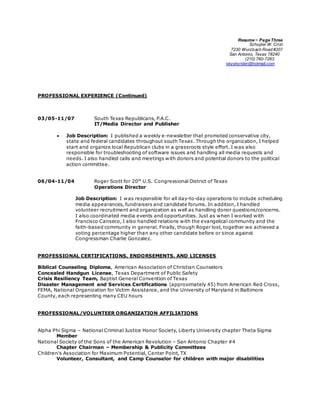 Resume ~ Page Three
Schuylar W. Crist
7230 Wurzbach Road #207
San Antonio, Texas 78240
(210) 760-7263
skyskyrider@hotmail.com
PROFESSIONAL EXPERIENCE (Continued)
03/05-11/07 South Texas Republicans, P.A.C.
IT/Media Director and Publisher
 Job Description: I published a weekly e-newsletter that promoted conservative city,
state and federal candidates throughout south Texas. Through the organization, I helped
start and organize local Republican clubs in a grassroots style effort. I was also
responsible for troubleshooting of software issues and handling all media requests and
needs. I also handled calls and meetings with donors and potential donors to the political
action committee.
06/04-11/04 Roger Scott for 20th
U.S. Congressional District of Texas
Operations Director
Job Description: I was responsible for all day-to-day operations to include scheduling
media appearances, fundraisers and candidate forums. In addition, I handled
volunteer recruitment and organization as well as handling donor questions/concerns.
I also coordinated media events and opportunities. Just as when I worked with
Francisco Canseco, I also handled relations with the evangelical community and the
faith-based community in general. Finally, though Roger lost, together we achieved a
voting percentage higher than any other candidate before or since against
Congressman Charlie Gonzalez.
PROFESSIONAL CERTIFICATIONS, ENDORSEMENTS, AND LICENSES
Biblical Counseling Diploma, American Association of Christian Counselors
Concealed Handgun License, Texas Department of Public Safety
Crisis Resiliency Team, Baptist General Convention of Texas
Disaster Management and Services Certifications (approximately 45) from American Red Cross,
FEMA, National Organization for Victim Assistance, and the University of Maryland in Baltimore
County, each representing many CEU hours
PROFESSIONAL/VOLUNTEER ORGANIZATION AFFILIATIONS
Alpha Phi Sigma – National Criminal Justice Honor Society, Liberty University chapter Theta Sigma
Member
National Society of the Sons of the American Revolution – San Antonio Chapter #4
Chapter Chairman – Membership & Publicity Committees
Children's Association for Maximum Potential, Center Point, TX
Volunteer, Consultant, and Camp Counselor for children with major disabilities
 