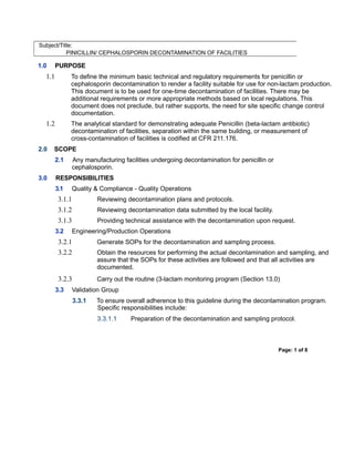 Subject/Title:
PINICILLIN/ CEPHALOSPORIN DECONTAMINATION OF FACILITIES
1.0 PURPOSE
1.1 To define the minimum basic technical and regulatory requirements for penicillin or
cephalosporin decontamination to render a facility suitable for use for non-lactam production.
This document is to be used for one-time decontamination of facilities. There may be
additional requirements or more appropriate methods based on local regulations. This
document does not preclude, but rather supports, the need for site specific change control
documentation.
1.2 The analytical standard for demonstrating adequate Penicillin (beta-lactam antibiotic)
decontamination of facilities, separation within the same building, or measurement of
cross-contamination of facilities is codified at CFR 211.176.
2.0 SCOPE
2.1 Any manufacturing facilities undergoing decontamination for penicillin or
cephalosporin.
3.0 RESPONSIBILITIES
3.1 Quality & Compliance - Quality Operations
3.1.1 Reviewing decontamination plans and protocols.
3.1.2 Reviewing decontamination data submitted by the local facility.
3.1.3 Providing technical assistance with the decontamination upon request.
3.2 Engineering/Production Operations
3.2.1 Generate SOPs for the decontamination and sampling process.
3.2.2 Obtain the resources for performing the actual decontamination and sampling, and
assure that the SOPs for these activities are followed and that all activities are
documented.
3.2.3 Carry out the routine (3-lactam monitoring program (Section 13.0)
3.3 Validation Group
3.3.1 To ensure overall adherence to this guideline during the decontamination program.
Specific responsibilities include:
3.3.1.1 Preparation of the decontamination and sampling protocol.
Page: 1 of 8
 