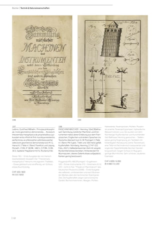 | 52
Bücher | Technik & Naturwissenschaften
197
Leibniz, Gottfried Wilhelm. Principia philosophi-
ae, more geometrico demonstrata... . Accedunt
theoremata metaphysica de proprietatibus qui-
busdam entis infiniti et finit mundique existentis
perfectione, ex philosophia Leibnitiana pariter
selecta et geometrice demonstrata (von M. G.
Hansch). 2 Teile in 1 Band. Frankfurt und Leipzig,
Monath, 1728. 4°. [8] Bll., 188 S., [17] Bll., [1] Bl.,
36 S. Späterer Pappband mit hs. Rückenschild.
Ravier 381. - Erste Ausgabe der von Hansch
bearbeiteteten Auswahl. Die "Theoremata
metaphysica" Hanschs mit eigenem Titelblatt.
- Etwas gebräunt und randfleckig, am Schluss
etwas feuchtrandig.
CHF 500 / 800
(€ 510 / 820)
198
MASCHINENBÜCHER - Henning, V[eit] B[altha-
sar]. Sammlung nützlicher Machinen und Inst-
rumenten nebst deren Erklärung aus dem Fran-
zösischen, Englischen und andern Sprachen ins
Teutsche übersezt (von G. W. Pozinger). 5 Teile
in 1 Band. Mit 5 gest. Titeln und 100 meist gefalt.
Kupfertafeln. Nürnberg, Henning, [1747-52].
Folio. 202 S. Halblederband der Zeit mit vergold.
Rückentitel (etwas berieben, Hinterdeckel mit
Wurmspuren, oberes Gelenk etwas aufgeplatzt,
Kanten gering bestossen).
Poggendorff II, 480 (Pözinger) - Engelmann
320 - Zinner, Instrumente 372 - Holzmann-B. IV,
433 - nicht im Kat. "Theatrum Machinarum" des
Deutschen Museums (2008). - Erste Ausgabe
des seltenen, umfassenden und reich illustrier-
ten Werkes über den technischen Stand jener
Zeit. Die Kupfertafeln zeigen astronomische
Geräte, Rechenmaschinen, Waagen, Mühlen,
Hebewerke, Feuerspritzen, Mühlen, Musikin-
strumente, Feuerspritzpumpen, hydraulische
Wassermotoren u.v.a. Sie wurden von dem
Nürnberger Kupferstecher und Kunsthändler
Veit Balthasar Henning gestochen. - Stellen-
weise gering fingerspurig, ein Textblatt mit
hinterlegtem Randausriss (ohne Textverlust),
eine Tafel mit fachmännisch restaurierter und
ergänzter Papierfehlstelle (leichter Darstel-
lungsverlust). Gegen Schluss im Bug ganz
geringe Wurmlöcher. Sehr schönes, sauberes
Exemplar.
CHF 4 000 / 6 000
(€ 4 080 / 6 120)
198 199
 