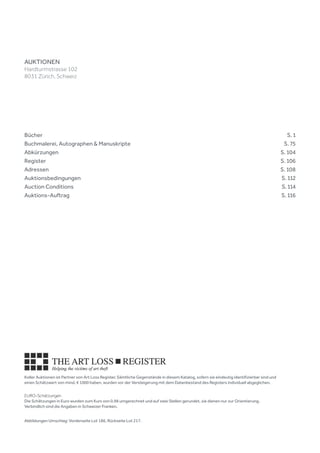 Koller Auktionen ist Partner von Art Loss Register. Sämtliche Gegenstände in diesem Katalog, sofern sie eindeutig identifizierbar sind und
einen Schätzwert von mind. € 1000 haben, wurden vor der Versteigerung mit dem Datenbestand des Registers individuell abgeglichen.
EURO-Schätzungen
Die Schätzungen in Euro wurden zum Kurs von 0.98 umgerechnet und auf zwei Stellen gerundet, sie dienen nur zur Orientierung.
Verbindlich sind die Angaben in Schweizer Franken.
Bücher		  S. 1
Buchmalerei, Autographen & Manuskripte		  S. 75
Abkürzungen 		  S. 104
Register		  S. 106
Adressen 		  S. 108
Auktionsbedingungen 		  S. 112
Auction Conditions		  S. 114
Auktions-Auftrag		  S. 116
AUKTIONEN
Hardturmstrasse 102
8031 Zürich, Schweiz
Abbildungen Umschlag: Vorderseite Lot 186, Rückseite Lot 217.
 