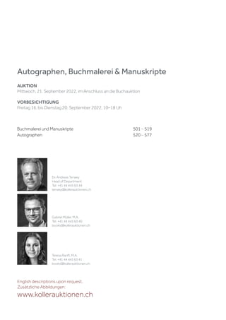 Buchmalerei und Manuskripte 501 – 519
Autographen 520 – 577
Autographen, Buchmalerei & Manuskripte
AUKTION
Mittwoch, 21. September 2022, im Anschluss an die Buchauktion
VORBESICHTIGUNG
Freitag 16. bis Dienstag 20. September 2022, 10–18 Uh
English descriptions upon request.
Zusätzliche Abbildungen:
www.kollerauktionen.ch
Dr. Andreas Terwey
Head of Department
Tel. +41 44 445 63 44
terwey@kollerauktionen.ch
Gabriel Müller, M.A.
Tel. +41 44 445 63 40
books@kollerauktionen.ch
Teresa Ranft, M.A.
Tel. +41 44 445 63 41
books@kollerauktionen.ch
 