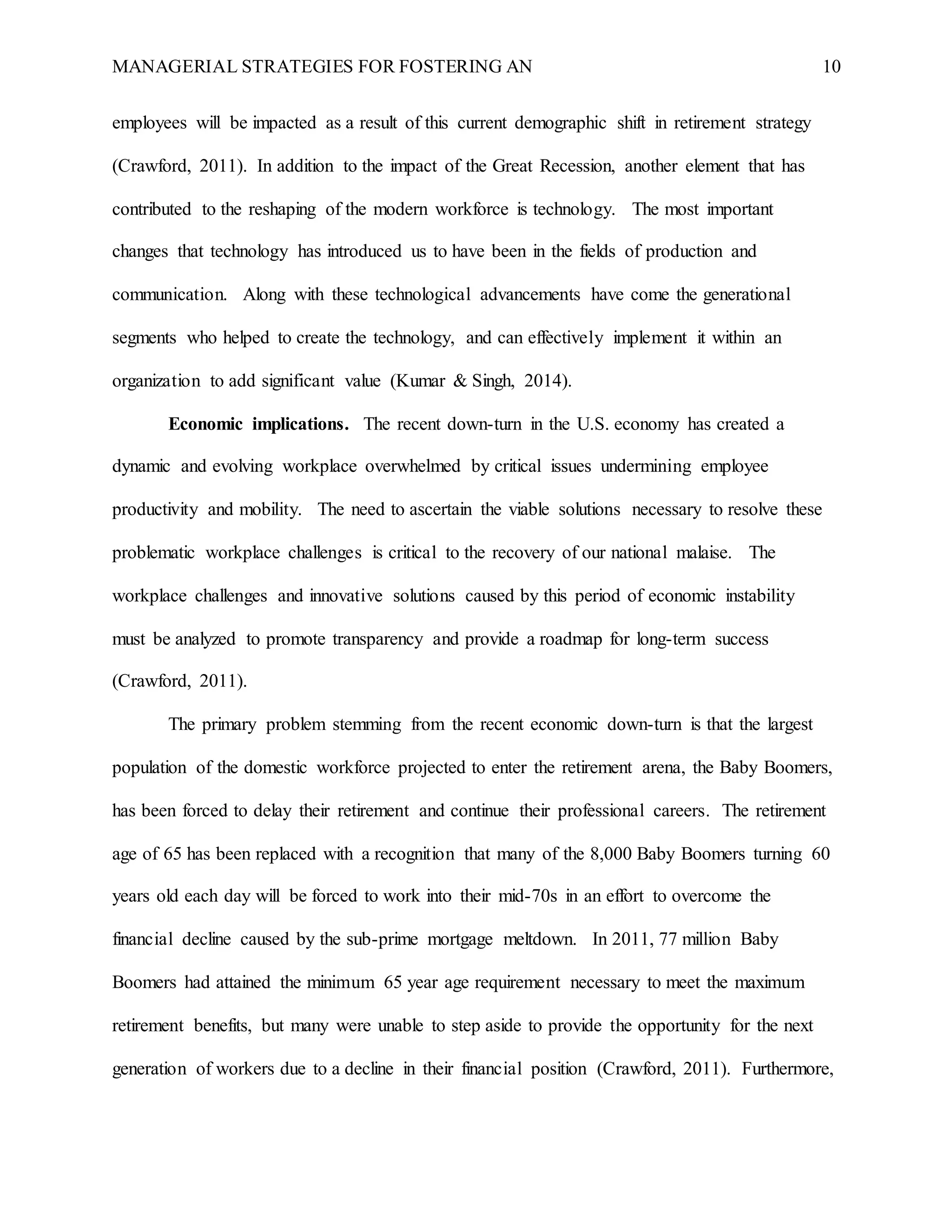 MANAGERIAL STRATEGIES FOR FOSTERING AN 10
employees will be impacted as a result of this current demographic shift in retirement strategy
(Crawford, 2011). In addition to the impact of the Great Recession, another element that has
contributed to the reshaping of the modern workforce is technology. The most important
changes that technology has introduced us to have been in the fields of production and
communication. Along with these technological advancements have come the generational
segments who helped to create the technology, and can effectively implement it within an
organization to add significant value (Kumar & Singh, 2014).
Economic implications. The recent down-turn in the U.S. economy has created a
dynamic and evolving workplace overwhelmed by critical issues undermining employee
productivity and mobility. The need to ascertain the viable solutions necessary to resolve these
problematic workplace challenges is critical to the recovery of our national malaise. The
workplace challenges and innovative solutions caused by this period of economic instability
must be analyzed to promote transparency and provide a roadmap for long-term success
(Crawford, 2011).
The primary problem stemming from the recent economic down-turn is that the largest
population of the domestic workforce projected to enter the retirement arena, the Baby Boomers,
has been forced to delay their retirement and continue their professional careers. The retirement
age of 65 has been replaced with a recognition that many of the 8,000 Baby Boomers turning 60
years old each day will be forced to work into their mid-70s in an effort to overcome the
financial decline caused by the sub-prime mortgage meltdown. In 2011, 77 million Baby
Boomers had attained the minimum 65 year age requirement necessary to meet the maximum
retirement benefits, but many were unable to step aside to provide the opportunity for the next
generation of workers due to a decline in their financial position (Crawford, 2011). Furthermore,
 