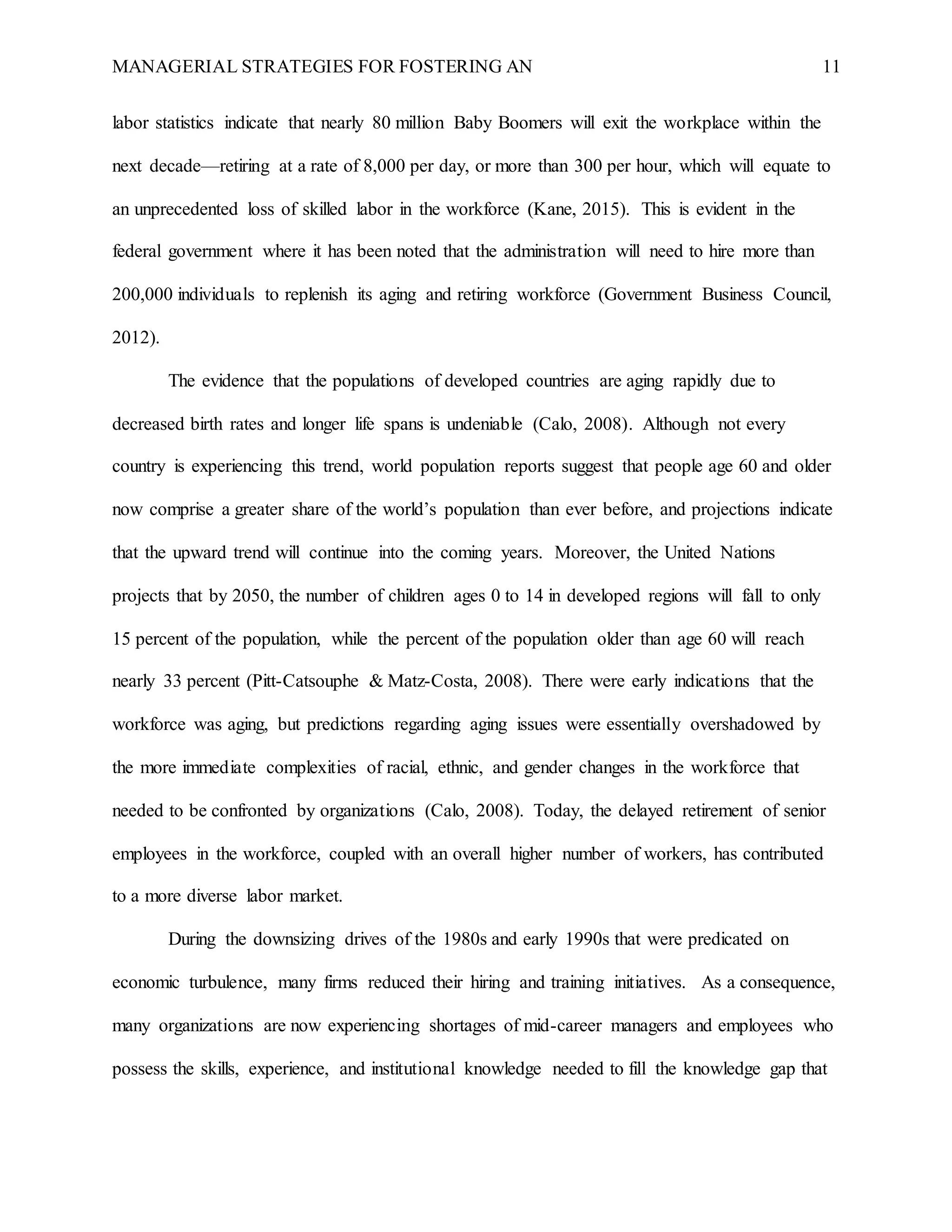 MANAGERIAL STRATEGIES FOR FOSTERING AN 11
labor statistics indicate that nearly 80 million Baby Boomers will exit the workplace within the
next decade—retiring at a rate of 8,000 per day, or more than 300 per hour, which will equate to
an unprecedented loss of skilled labor in the workforce (Kane, 2015). This is evident in the
federal government where it has been noted that the administration will need to hire more than
200,000 individuals to replenish its aging and retiring workforce (Government Business Council,
2012).
The evidence that the populations of developed countries are aging rapidly due to
decreased birth rates and longer life spans is undeniable (Calo, 2008). Although not every
country is experiencing this trend, world population reports suggest that people age 60 and older
now comprise a greater share of the world’s population than ever before, and projections indicate
that the upward trend will continue into the coming years. Moreover, the United Nations
projects that by 2050, the number of children ages 0 to 14 in developed regions will fall to only
15 percent of the population, while the percent of the population older than age 60 will reach
nearly 33 percent (Pitt-Catsouphe & Matz-Costa, 2008). There were early indications that the
workforce was aging, but predictions regarding aging issues were essentially overshadowed by
the more immediate complexities of racial, ethnic, and gender changes in the workforce that
needed to be confronted by organizations (Calo, 2008). Today, the delayed retirement of senior
employees in the workforce, coupled with an overall higher number of workers, has contributed
to a more diverse labor market.
During the downsizing drives of the 1980s and early 1990s that were predicated on
economic turbulence, many firms reduced their hiring and training initiatives. As a consequence,
many organizations are now experiencing shortages of mid-career managers and employees who
possess the skills, experience, and institutional knowledge needed to fill the knowledge gap that
 