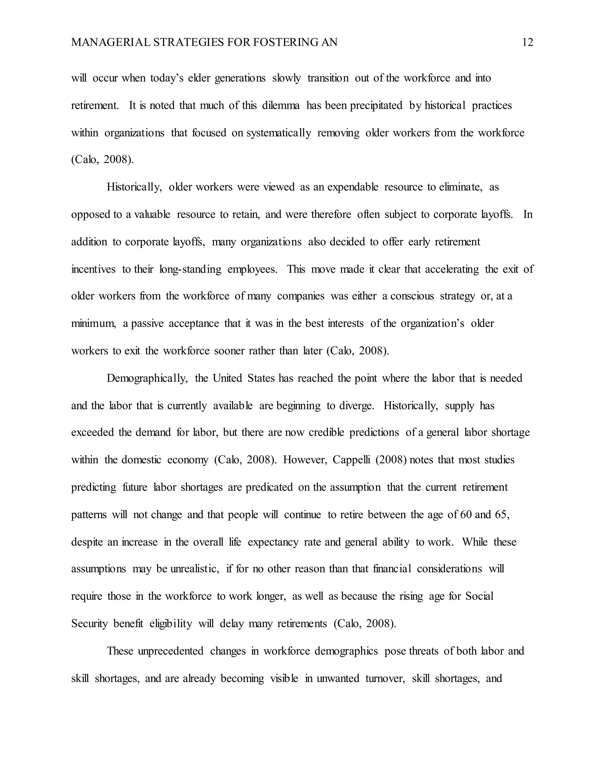 MANAGERIAL STRATEGIES FOR FOSTERING AN 12
will occur when today’s elder generations slowly transition out of the workforce and into
retirement. It is noted that much of this dilemma has been precipitated by historical practices
within organizations that focused on systematically removing older workers from the workforce
(Calo, 2008).
Historically, older workers were viewed as an expendable resource to eliminate, as
opposed to a valuable resource to retain, and were therefore often subject to corporate layoffs. In
addition to corporate layoffs, many organizations also decided to offer early retirement
incentives to their long-standing employees. This move made it clear that accelerating the exit of
older workers from the workforce of many companies was either a conscious strategy or, at a
minimum, a passive acceptance that it was in the best interests of the organization’s older
workers to exit the workforce sooner rather than later (Calo, 2008).
Demographically, the United States has reached the point where the labor that is needed
and the labor that is currently available are beginning to diverge. Historically, supply has
exceeded the demand for labor, but there are now credible predictions of a general labor shortage
within the domestic economy (Calo, 2008). However, Cappelli (2008) notes that most studies
predicting future labor shortages are predicated on the assumption that the current retirement
patterns will not change and that people will continue to retire between the age of 60 and 65,
despite an increase in the overall life expectancy rate and general ability to work. While these
assumptions may be unrealistic, if for no other reason than that financial considerations will
require those in the workforce to work longer, as well as because the rising age for Social
Security benefit eligibility will delay many retirements (Calo, 2008).
These unprecedented changes in workforce demographics pose threats of both labor and
skill shortages, and are already becoming visible in unwanted turnover, skill shortages, and
 