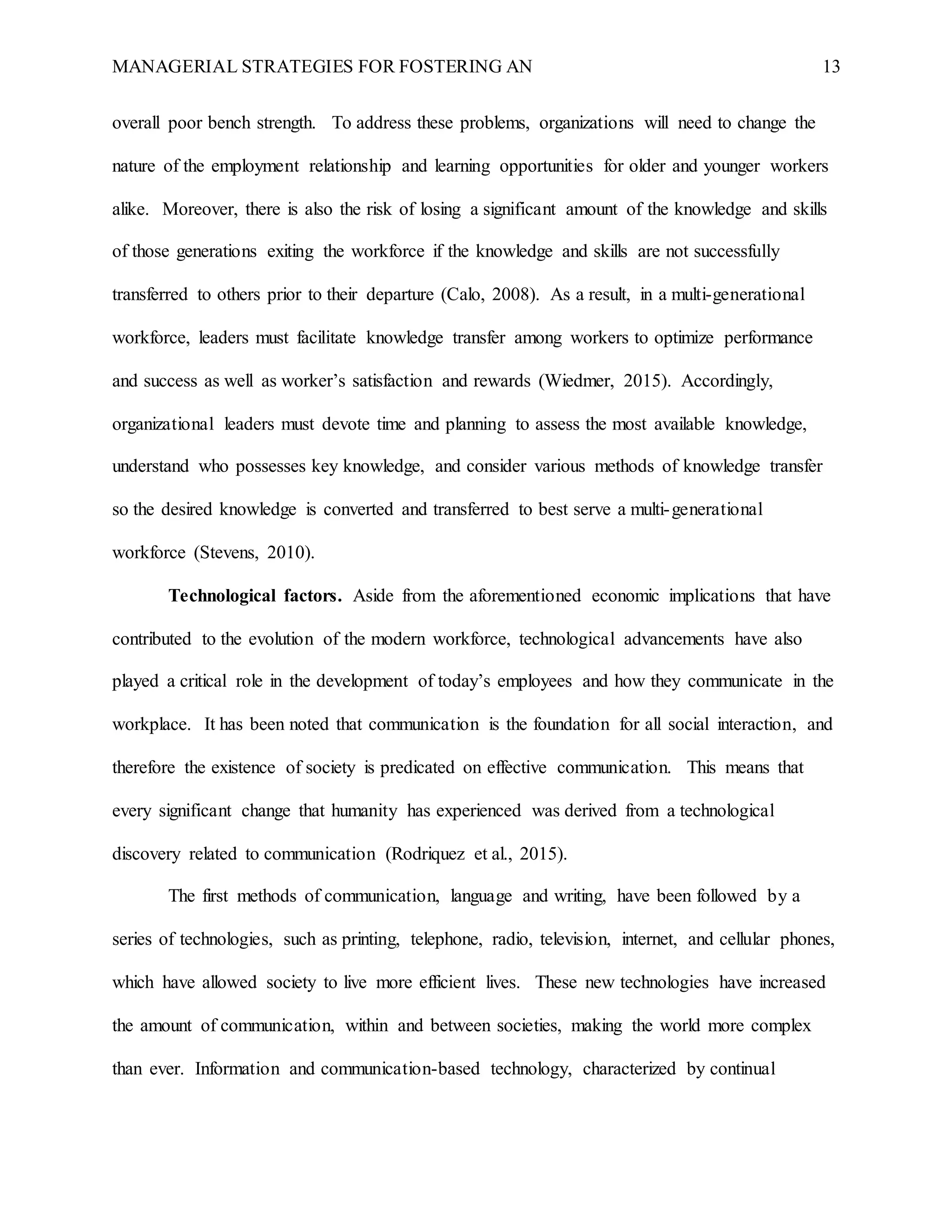 MANAGERIAL STRATEGIES FOR FOSTERING AN 13
overall poor bench strength. To address these problems, organizations will need to change the
nature of the employment relationship and learning opportunities for older and younger workers
alike. Moreover, there is also the risk of losing a significant amount of the knowledge and skills
of those generations exiting the workforce if the knowledge and skills are not successfully
transferred to others prior to their departure (Calo, 2008). As a result, in a multi-generational
workforce, leaders must facilitate knowledge transfer among workers to optimize performance
and success as well as worker’s satisfaction and rewards (Wiedmer, 2015). Accordingly,
organizational leaders must devote time and planning to assess the most available knowledge,
understand who possesses key knowledge, and consider various methods of knowledge transfer
so the desired knowledge is converted and transferred to best serve a multi-generational
workforce (Stevens, 2010).
Technological factors. Aside from the aforementioned economic implications that have
contributed to the evolution of the modern workforce, technological advancements have also
played a critical role in the development of today’s employees and how they communicate in the
workplace. It has been noted that communication is the foundation for all social interaction, and
therefore the existence of society is predicated on effective communication. This means that
every significant change that humanity has experienced was derived from a technological
discovery related to communication (Rodriquez et al., 2015).
The first methods of communication, language and writing, have been followed by a
series of technologies, such as printing, telephone, radio, television, internet, and cellular phones,
which have allowed society to live more efficient lives. These new technologies have increased
the amount of communication, within and between societies, making the world more complex
than ever. Information and communication-based technology, characterized by continual
 