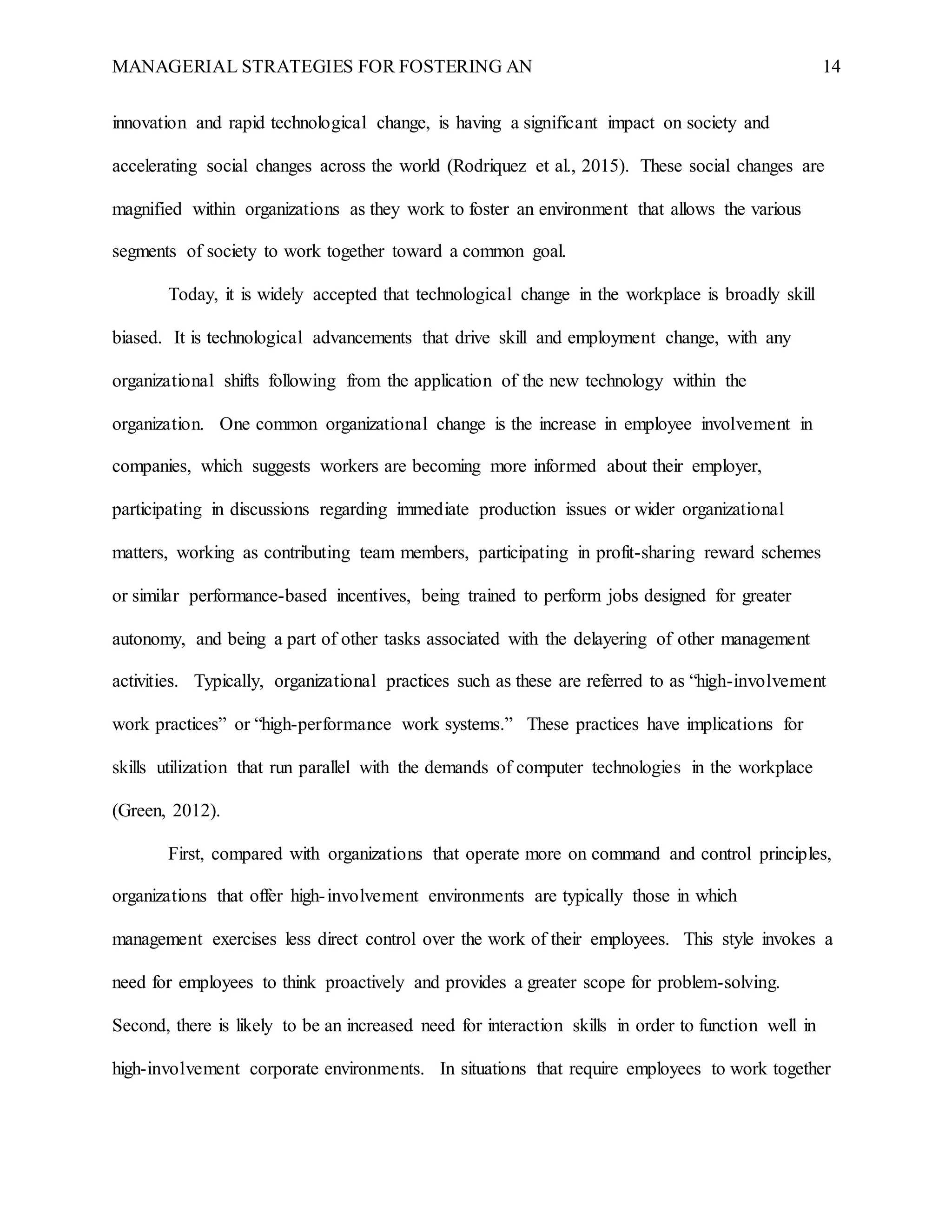 MANAGERIAL STRATEGIES FOR FOSTERING AN 14
innovation and rapid technological change, is having a significant impact on society and
accelerating social changes across the world (Rodriquez et al., 2015). These social changes are
magnified within organizations as they work to foster an environment that allows the various
segments of society to work together toward a common goal.
Today, it is widely accepted that technological change in the workplace is broadly skill
biased. It is technological advancements that drive skill and employment change, with any
organizational shifts following from the application of the new technology within the
organization. One common organizational change is the increase in employee involvement in
companies, which suggests workers are becoming more informed about their employer,
participating in discussions regarding immediate production issues or wider organizational
matters, working as contributing team members, participating in profit-sharing reward schemes
or similar performance-based incentives, being trained to perform jobs designed for greater
autonomy, and being a part of other tasks associated with the delayering of other management
activities. Typically, organizational practices such as these are referred to as “high-involvement
work practices” or “high-performance work systems.” These practices have implications for
skills utilization that run parallel with the demands of computer technologies in the workplace
(Green, 2012).
First, compared with organizations that operate more on command and control principles,
organizations that offer high-involvement environments are typically those in which
management exercises less direct control over the work of their employees. This style invokes a
need for employees to think proactively and provides a greater scope for problem-solving.
Second, there is likely to be an increased need for interaction skills in order to function well in
high-involvement corporate environments. In situations that require employees to work together
 