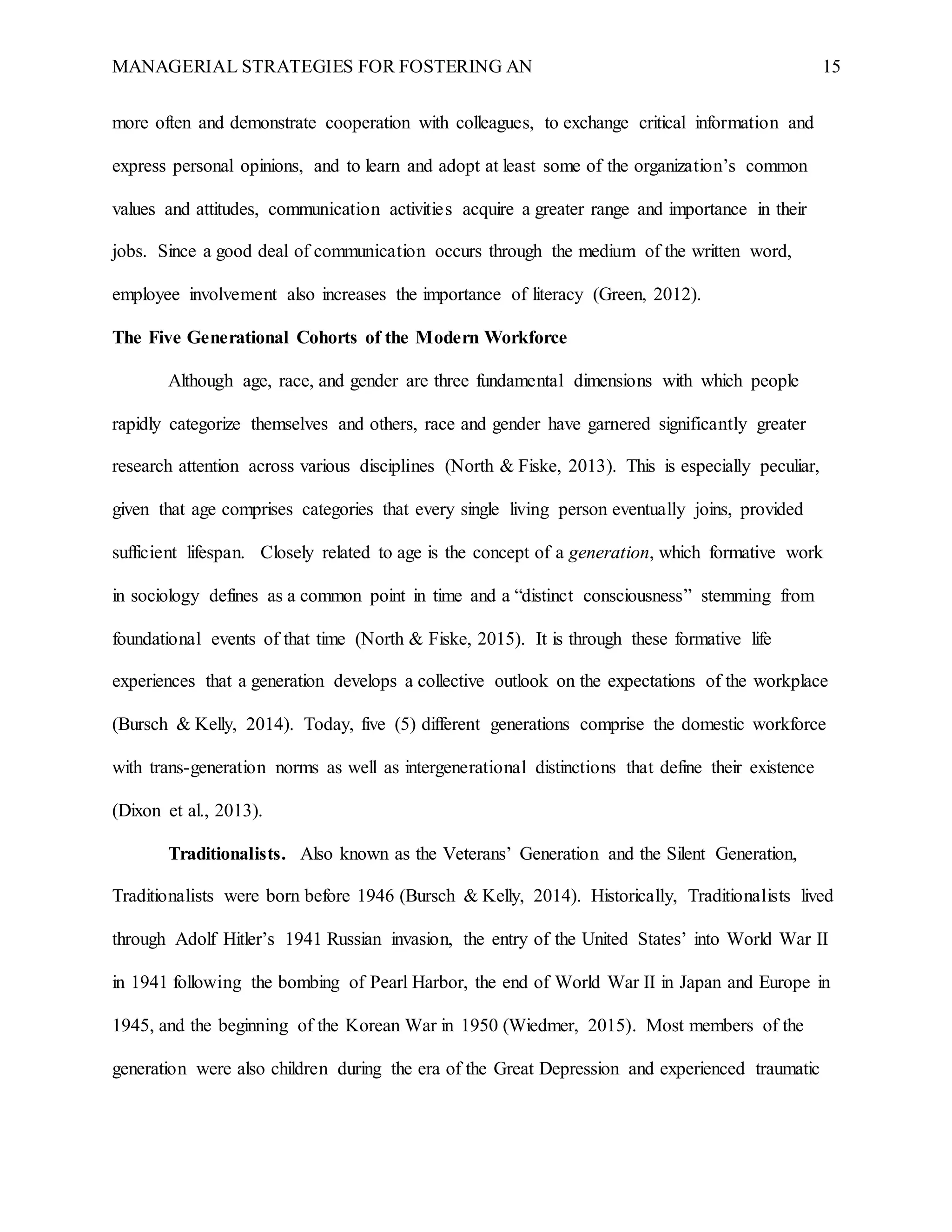 MANAGERIAL STRATEGIES FOR FOSTERING AN 15
more often and demonstrate cooperation with colleagues, to exchange critical information and
express personal opinions, and to learn and adopt at least some of the organization’s common
values and attitudes, communication activities acquire a greater range and importance in their
jobs. Since a good deal of communication occurs through the medium of the written word,
employee involvement also increases the importance of literacy (Green, 2012).
The Five Generational Cohorts of the Modern Workforce
Although age, race, and gender are three fundamental dimensions with which people
rapidly categorize themselves and others, race and gender have garnered significantly greater
research attention across various disciplines (North & Fiske, 2013). This is especially peculiar,
given that age comprises categories that every single living person eventually joins, provided
sufficient lifespan. Closely related to age is the concept of a generation, which formative work
in sociology defines as a common point in time and a “distinct consciousness” stemming from
foundational events of that time (North & Fiske, 2015). It is through these formative life
experiences that a generation develops a collective outlook on the expectations of the workplace
(Bursch & Kelly, 2014). Today, five (5) different generations comprise the domestic workforce
with trans-generation norms as well as intergenerational distinctions that define their existence
(Dixon et al., 2013).
Traditionalists. Also known as the Veterans’ Generation and the Silent Generation,
Traditionalists were born before 1946 (Bursch & Kelly, 2014). Historically, Traditionalists lived
through Adolf Hitler’s 1941 Russian invasion, the entry of the United States’ into World War II
in 1941 following the bombing of Pearl Harbor, the end of World War II in Japan and Europe in
1945, and the beginning of the Korean War in 1950 (Wiedmer, 2015). Most members of the
generation were also children during the era of the Great Depression and experienced traumatic
 