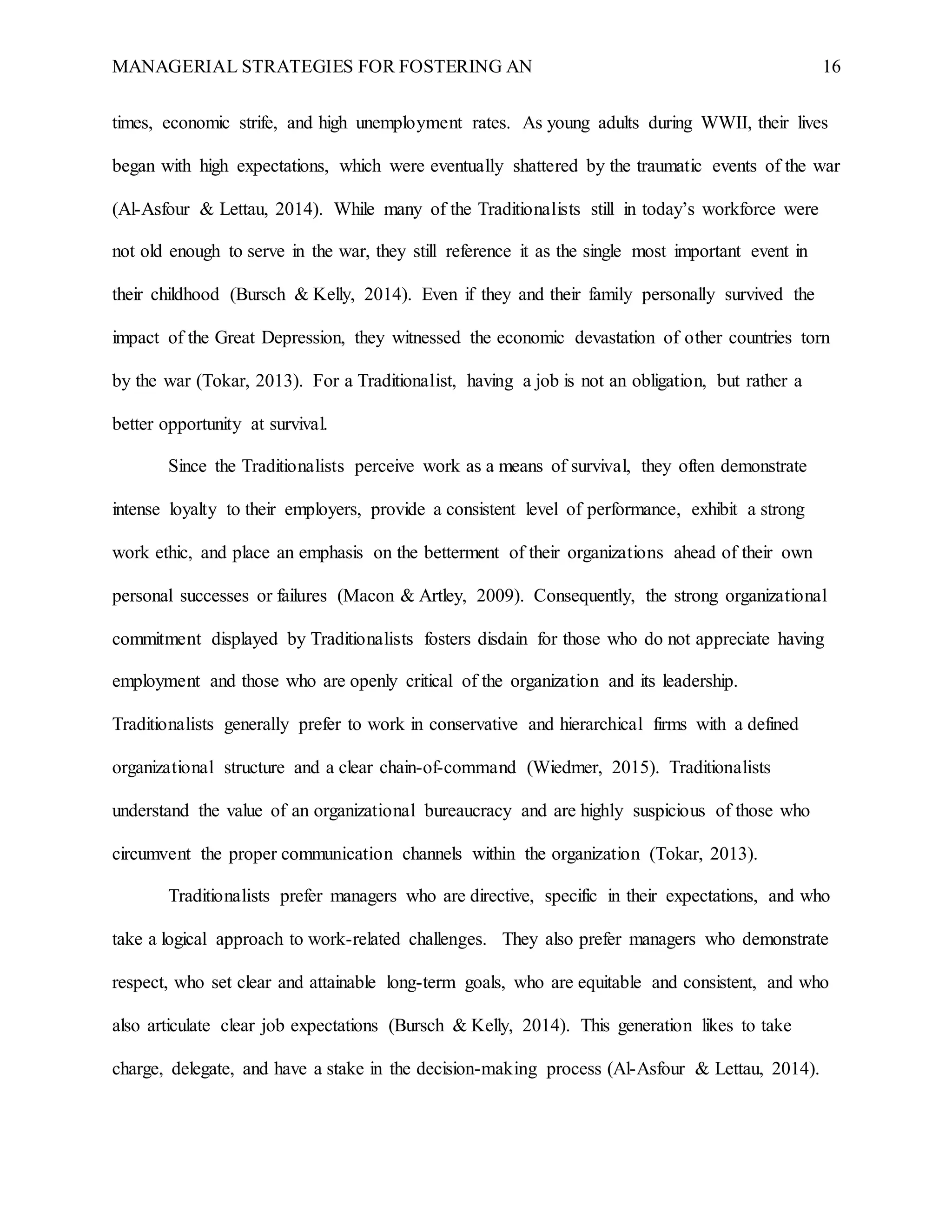 MANAGERIAL STRATEGIES FOR FOSTERING AN 16
times, economic strife, and high unemployment rates. As young adults during WWII, their lives
began with high expectations, which were eventually shattered by the traumatic events of the war
(Al-Asfour & Lettau, 2014). While many of the Traditionalists still in today’s workforce were
not old enough to serve in the war, they still reference it as the single most important event in
their childhood (Bursch & Kelly, 2014). Even if they and their family personally survived the
impact of the Great Depression, they witnessed the economic devastation of other countries torn
by the war (Tokar, 2013). For a Traditionalist, having a job is not an obligation, but rather a
better opportunity at survival.
Since the Traditionalists perceive work as a means of survival, they often demonstrate
intense loyalty to their employers, provide a consistent level of performance, exhibit a strong
work ethic, and place an emphasis on the betterment of their organizations ahead of their own
personal successes or failures (Macon & Artley, 2009). Consequently, the strong organizational
commitment displayed by Traditionalists fosters disdain for those who do not appreciate having
employment and those who are openly critical of the organization and its leadership.
Traditionalists generally prefer to work in conservative and hierarchical firms with a defined
organizational structure and a clear chain-of-command (Wiedmer, 2015). Traditionalists
understand the value of an organizational bureaucracy and are highly suspicious of those who
circumvent the proper communication channels within the organization (Tokar, 2013).
Traditionalists prefer managers who are directive, specific in their expectations, and who
take a logical approach to work-related challenges. They also prefer managers who demonstrate
respect, who set clear and attainable long-term goals, who are equitable and consistent, and who
also articulate clear job expectations (Bursch & Kelly, 2014). This generation likes to take
charge, delegate, and have a stake in the decision-making process (Al-Asfour & Lettau, 2014).
 