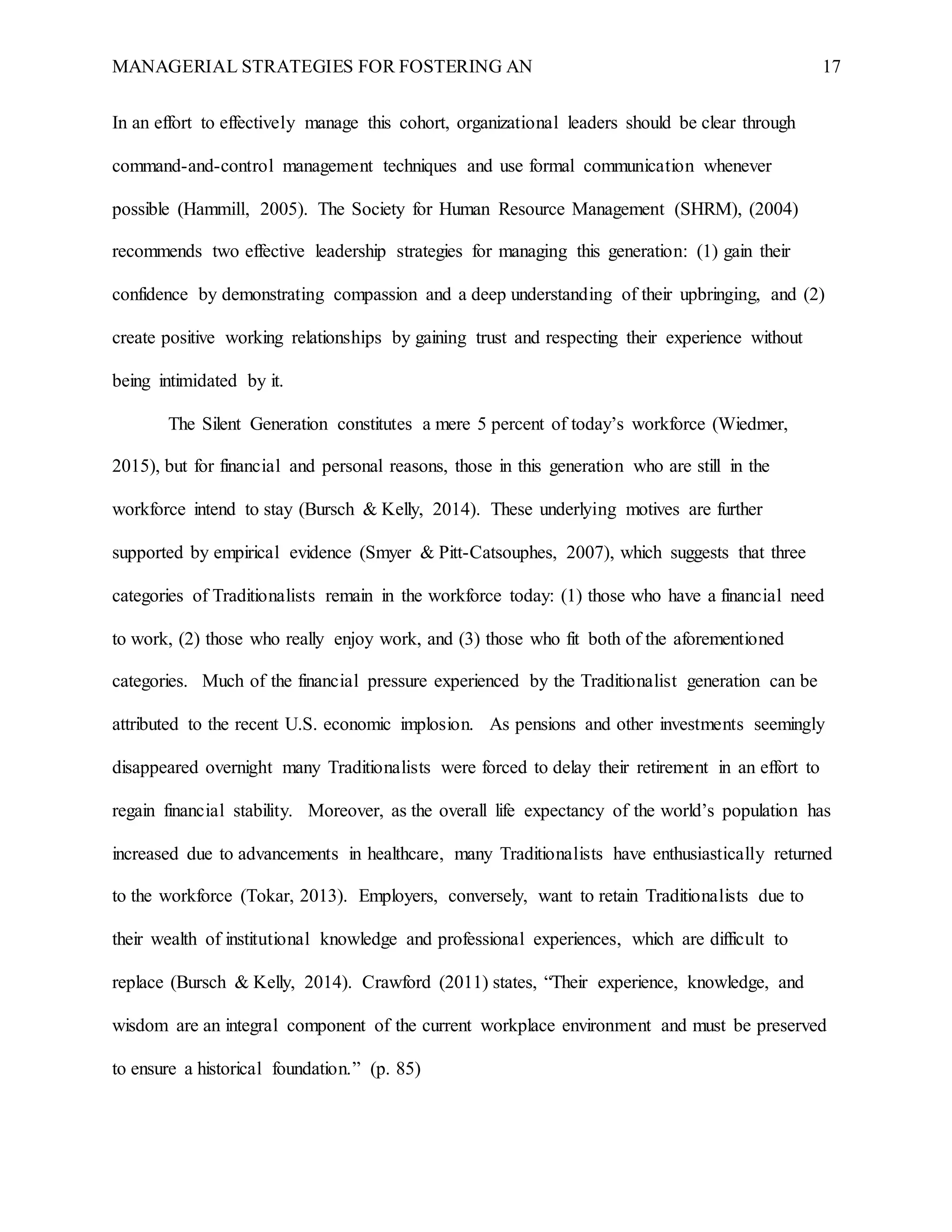 MANAGERIAL STRATEGIES FOR FOSTERING AN 17
In an effort to effectively manage this cohort, organizational leaders should be clear through
command-and-control management techniques and use formal communication whenever
possible (Hammill, 2005). The Society for Human Resource Management (SHRM), (2004)
recommends two effective leadership strategies for managing this generation: (1) gain their
confidence by demonstrating compassion and a deep understanding of their upbringing, and (2)
create positive working relationships by gaining trust and respecting their experience without
being intimidated by it.
The Silent Generation constitutes a mere 5 percent of today’s workforce (Wiedmer,
2015), but for financial and personal reasons, those in this generation who are still in the
workforce intend to stay (Bursch & Kelly, 2014). These underlying motives are further
supported by empirical evidence (Smyer & Pitt-Catsouphes, 2007), which suggests that three
categories of Traditionalists remain in the workforce today: (1) those who have a financial need
to work, (2) those who really enjoy work, and (3) those who fit both of the aforementioned
categories. Much of the financial pressure experienced by the Traditionalist generation can be
attributed to the recent U.S. economic implosion. As pensions and other investments seemingly
disappeared overnight many Traditionalists were forced to delay their retirement in an effort to
regain financial stability. Moreover, as the overall life expectancy of the world’s population has
increased due to advancements in healthcare, many Traditionalists have enthusiastically returned
to the workforce (Tokar, 2013). Employers, conversely, want to retain Traditionalists due to
their wealth of institutional knowledge and professional experiences, which are difficult to
replace (Bursch & Kelly, 2014). Crawford (2011) states, “Their experience, knowledge, and
wisdom are an integral component of the current workplace environment and must be preserved
to ensure a historical foundation.” (p. 85)
 