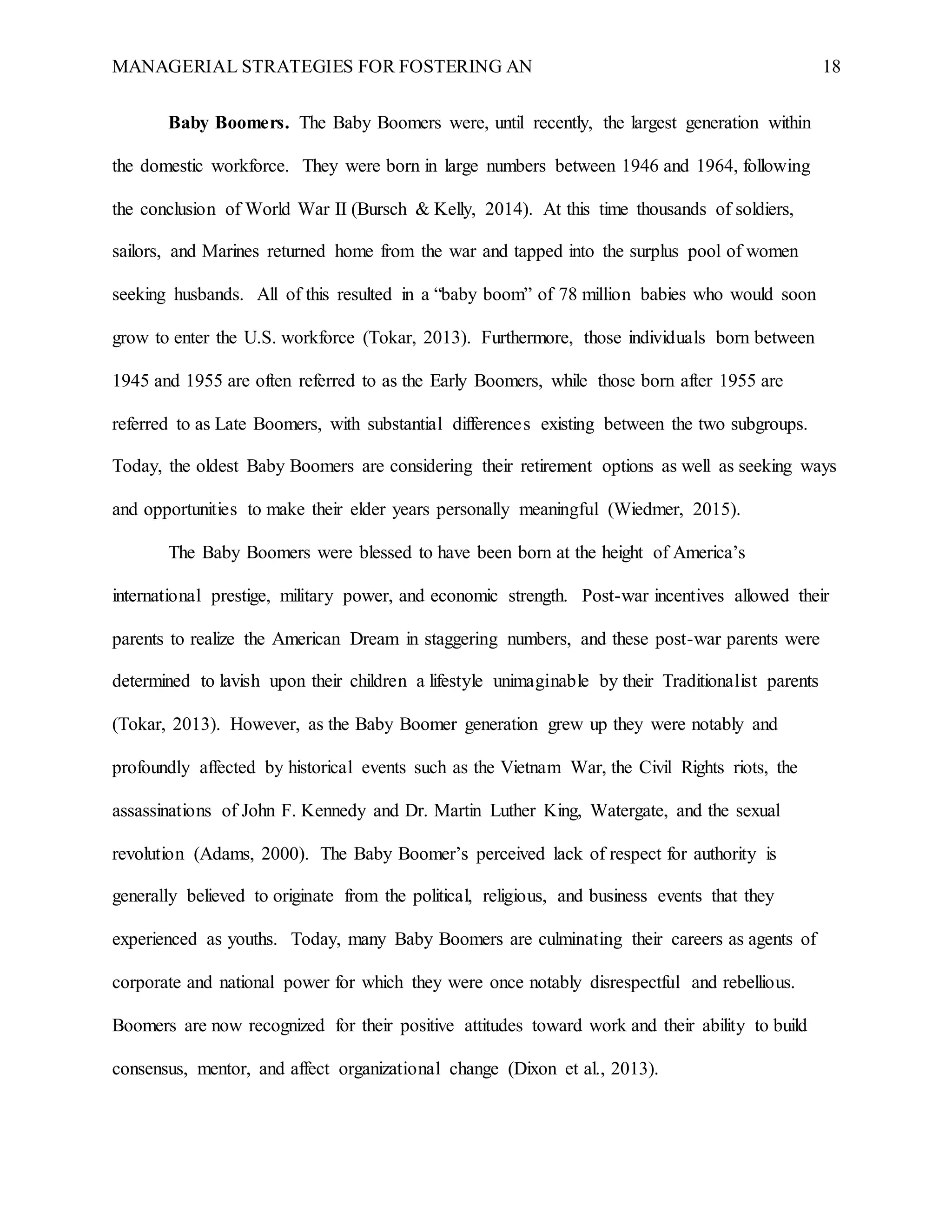 MANAGERIAL STRATEGIES FOR FOSTERING AN 18
Baby Boomers. The Baby Boomers were, until recently, the largest generation within
the domestic workforce. They were born in large numbers between 1946 and 1964, following
the conclusion of World War II (Bursch & Kelly, 2014). At this time thousands of soldiers,
sailors, and Marines returned home from the war and tapped into the surplus pool of women
seeking husbands. All of this resulted in a “baby boom” of 78 million babies who would soon
grow to enter the U.S. workforce (Tokar, 2013). Furthermore, those individuals born between
1945 and 1955 are often referred to as the Early Boomers, while those born after 1955 are
referred to as Late Boomers, with substantial differences existing between the two subgroups.
Today, the oldest Baby Boomers are considering their retirement options as well as seeking ways
and opportunities to make their elder years personally meaningful (Wiedmer, 2015).
The Baby Boomers were blessed to have been born at the height of America’s
international prestige, military power, and economic strength. Post-war incentives allowed their
parents to realize the American Dream in staggering numbers, and these post-war parents were
determined to lavish upon their children a lifestyle unimaginable by their Traditionalist parents
(Tokar, 2013). However, as the Baby Boomer generation grew up they were notably and
profoundly affected by historical events such as the Vietnam War, the Civil Rights riots, the
assassinations of John F. Kennedy and Dr. Martin Luther King, Watergate, and the sexual
revolution (Adams, 2000). The Baby Boomer’s perceived lack of respect for authority is
generally believed to originate from the political, religious, and business events that they
experienced as youths. Today, many Baby Boomers are culminating their careers as agents of
corporate and national power for which they were once notably disrespectful and rebellious.
Boomers are now recognized for their positive attitudes toward work and their ability to build
consensus, mentor, and affect organizational change (Dixon et al., 2013).
 