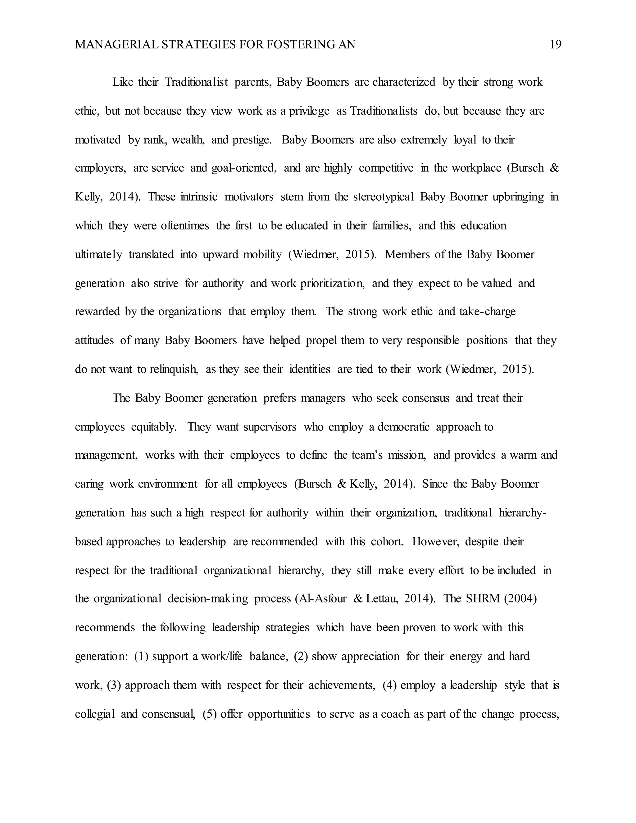 MANAGERIAL STRATEGIES FOR FOSTERING AN 19
Like their Traditionalist parents, Baby Boomers are characterized by their strong work
ethic, but not because they view work as a privilege as Traditionalists do, but because they are
motivated by rank, wealth, and prestige. Baby Boomers are also extremely loyal to their
employers, are service and goal-oriented, and are highly competitive in the workplace (Bursch &
Kelly, 2014). These intrinsic motivators stem from the stereotypical Baby Boomer upbringing in
which they were oftentimes the first to be educated in their families, and this education
ultimately translated into upward mobility (Wiedmer, 2015). Members of the Baby Boomer
generation also strive for authority and work prioritization, and they expect to be valued and
rewarded by the organizations that employ them. The strong work ethic and take-charge
attitudes of many Baby Boomers have helped propel them to very responsible positions that they
do not want to relinquish, as they see their identities are tied to their work (Wiedmer, 2015).
The Baby Boomer generation prefers managers who seek consensus and treat their
employees equitably. They want supervisors who employ a democratic approach to
management, works with their employees to define the team’s mission, and provides a warm and
caring work environment for all employees (Bursch & Kelly, 2014). Since the Baby Boomer
generation has such a high respect for authority within their organization, traditional hierarchy-
based approaches to leadership are recommended with this cohort. However, despite their
respect for the traditional organizational hierarchy, they still make every effort to be included in
the organizational decision-making process (Al-Asfour & Lettau, 2014). The SHRM (2004)
recommends the following leadership strategies which have been proven to work with this
generation: (1) support a work/life balance, (2) show appreciation for their energy and hard
work, (3) approach them with respect for their achievements, (4) employ a leadership style that is
collegial and consensual, (5) offer opportunities to serve as a coach as part of the change process,
 