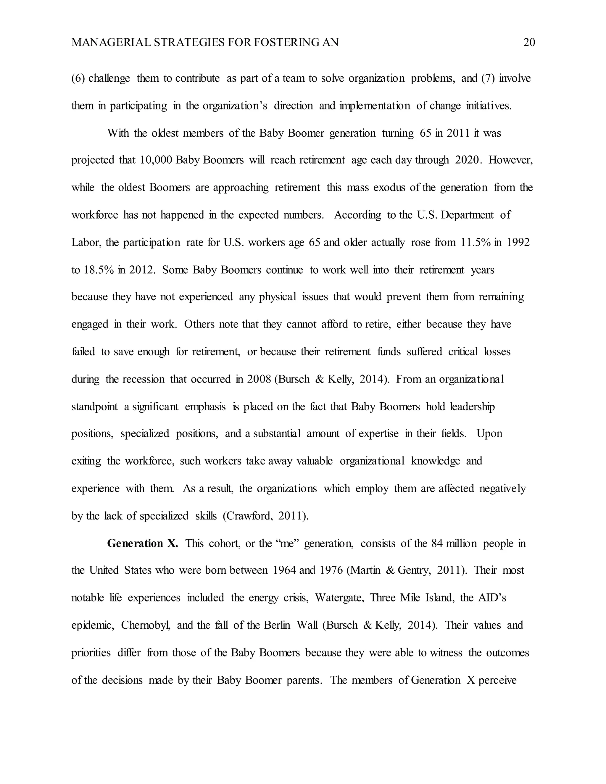 MANAGERIAL STRATEGIES FOR FOSTERING AN 20
(6) challenge them to contribute as part of a team to solve organization problems, and (7) involve
them in participating in the organization’s direction and implementation of change initiatives.
With the oldest members of the Baby Boomer generation turning 65 in 2011 it was
projected that 10,000 Baby Boomers will reach retirement age each day through 2020. However,
while the oldest Boomers are approaching retirement this mass exodus of the generation from the
workforce has not happened in the expected numbers. According to the U.S. Department of
Labor, the participation rate for U.S. workers age 65 and older actually rose from 11.5% in 1992
to 18.5% in 2012. Some Baby Boomers continue to work well into their retirement years
because they have not experienced any physical issues that would prevent them from remaining
engaged in their work. Others note that they cannot afford to retire, either because they have
failed to save enough for retirement, or because their retirement funds suffered critical losses
during the recession that occurred in 2008 (Bursch & Kelly, 2014). From an organizational
standpoint a significant emphasis is placed on the fact that Baby Boomers hold leadership
positions, specialized positions, and a substantial amount of expertise in their fields. Upon
exiting the workforce, such workers take away valuable organizational knowledge and
experience with them. As a result, the organizations which employ them are affected negatively
by the lack of specialized skills (Crawford, 2011).
Generation X. This cohort, or the “me” generation, consists of the 84 million people in
the United States who were born between 1964 and 1976 (Martin & Gentry, 2011). Their most
notable life experiences included the energy crisis, Watergate, Three Mile Island, the AID’s
epidemic, Chernobyl, and the fall of the Berlin Wall (Bursch & Kelly, 2014). Their values and
priorities differ from those of the Baby Boomers because they were able to witness the outcomes
of the decisions made by their Baby Boomer parents. The members of Generation X perceive
 