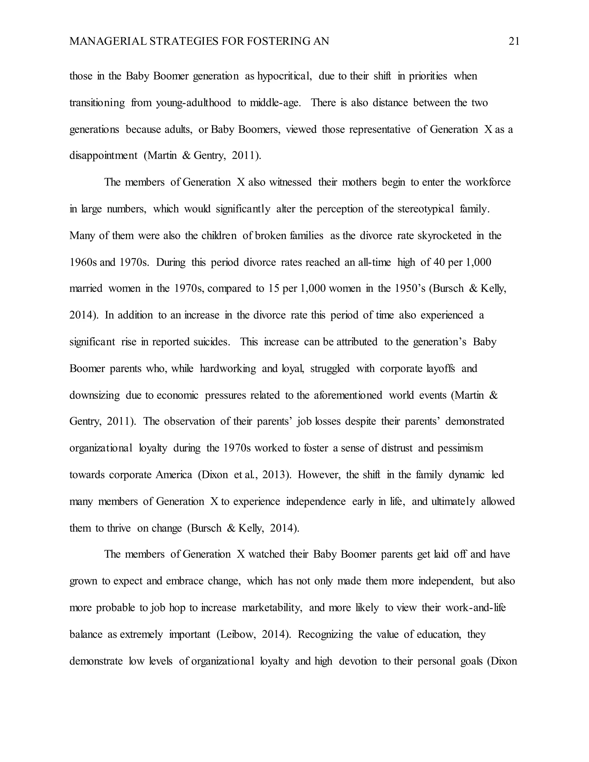 MANAGERIAL STRATEGIES FOR FOSTERING AN 21
those in the Baby Boomer generation as hypocritical, due to their shift in priorities when
transitioning from young-adulthood to middle-age. There is also distance between the two
generations because adults, or Baby Boomers, viewed those representative of Generation X as a
disappointment (Martin & Gentry, 2011).
The members of Generation X also witnessed their mothers begin to enter the workforce
in large numbers, which would significantly alter the perception of the stereotypical family.
Many of them were also the children of broken families as the divorce rate skyrocketed in the
1960s and 1970s. During this period divorce rates reached an all-time high of 40 per 1,000
married women in the 1970s, compared to 15 per 1,000 women in the 1950’s (Bursch & Kelly,
2014). In addition to an increase in the divorce rate this period of time also experienced a
significant rise in reported suicides. This increase can be attributed to the generation’s Baby
Boomer parents who, while hardworking and loyal, struggled with corporate layoffs and
downsizing due to economic pressures related to the aforementioned world events (Martin &
Gentry, 2011). The observation of their parents’ job losses despite their parents’ demonstrated
organizational loyalty during the 1970s worked to foster a sense of distrust and pessimism
towards corporate America (Dixon et al., 2013). However, the shift in the family dynamic led
many members of Generation X to experience independence early in life, and ultimately allowed
them to thrive on change (Bursch & Kelly, 2014).
The members of Generation X watched their Baby Boomer parents get laid off and have
grown to expect and embrace change, which has not only made them more independent, but also
more probable to job hop to increase marketability, and more likely to view their work-and-life
balance as extremely important (Leibow, 2014). Recognizing the value of education, they
demonstrate low levels of organizational loyalty and high devotion to their personal goals (Dixon
 