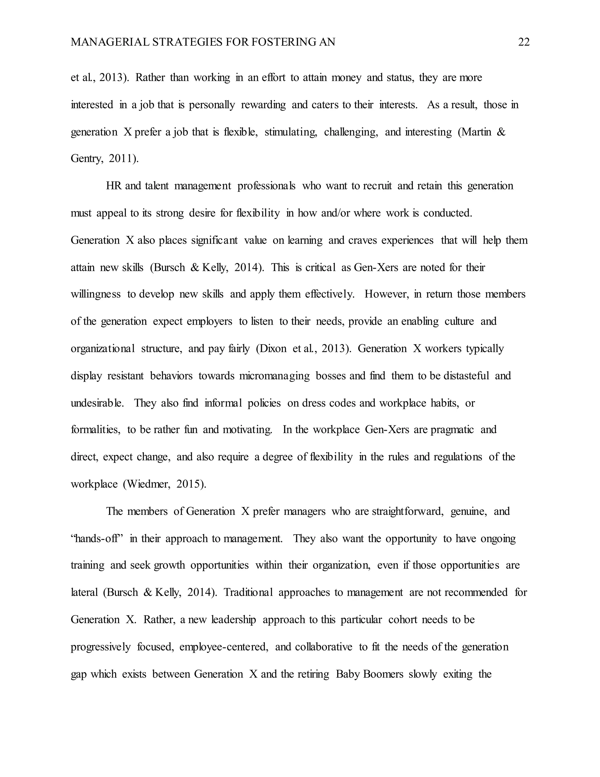 MANAGERIAL STRATEGIES FOR FOSTERING AN 22
et al., 2013). Rather than working in an effort to attain money and status, they are more
interested in a job that is personally rewarding and caters to their interests. As a result, those in
generation X prefer a job that is flexible, stimulating, challenging, and interesting (Martin &
Gentry, 2011).
HR and talent management professionals who want to recruit and retain this generation
must appeal to its strong desire for flexibility in how and/or where work is conducted.
Generation X also places significant value on learning and craves experiences that will help them
attain new skills (Bursch & Kelly, 2014). This is critical as Gen-Xers are noted for their
willingness to develop new skills and apply them effectively. However, in return those members
of the generation expect employers to listen to their needs, provide an enabling culture and
organizational structure, and pay fairly (Dixon et al., 2013). Generation X workers typically
display resistant behaviors towards micromanaging bosses and find them to be distasteful and
undesirable. They also find informal policies on dress codes and workplace habits, or
formalities, to be rather fun and motivating. In the workplace Gen-Xers are pragmatic and
direct, expect change, and also require a degree of flexibility in the rules and regulations of the
workplace (Wiedmer, 2015).
The members of Generation X prefer managers who are straightforward, genuine, and
“hands-off” in their approach to management. They also want the opportunity to have ongoing
training and seek growth opportunities within their organization, even if those opportunities are
lateral (Bursch & Kelly, 2014). Traditional approaches to management are not recommended for
Generation X. Rather, a new leadership approach to this particular cohort needs to be
progressively focused, employee-centered, and collaborative to fit the needs of the generation
gap which exists between Generation X and the retiring Baby Boomers slowly exiting the
 