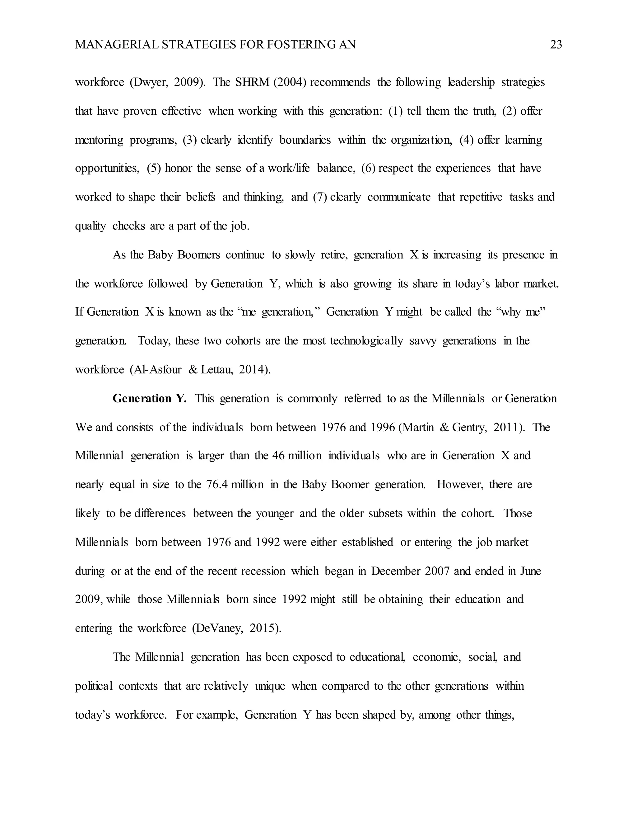 MANAGERIAL STRATEGIES FOR FOSTERING AN 23
workforce (Dwyer, 2009). The SHRM (2004) recommends the following leadership strategies
that have proven effective when working with this generation: (1) tell them the truth, (2) offer
mentoring programs, (3) clearly identify boundaries within the organization, (4) offer learning
opportunities, (5) honor the sense of a work/life balance, (6) respect the experiences that have
worked to shape their beliefs and thinking, and (7) clearly communicate that repetitive tasks and
quality checks are a part of the job.
As the Baby Boomers continue to slowly retire, generation X is increasing its presence in
the workforce followed by Generation Y, which is also growing its share in today’s labor market.
If Generation X is known as the “me generation,” Generation Y might be called the “why me”
generation. Today, these two cohorts are the most technologically savvy generations in the
workforce (Al-Asfour & Lettau, 2014).
Generation Y. This generation is commonly referred to as the Millennials or Generation
We and consists of the individuals born between 1976 and 1996 (Martin & Gentry, 2011). The
Millennial generation is larger than the 46 million individuals who are in Generation X and
nearly equal in size to the 76.4 million in the Baby Boomer generation. However, there are
likely to be differences between the younger and the older subsets within the cohort. Those
Millennials born between 1976 and 1992 were either established or entering the job market
during or at the end of the recent recession which began in December 2007 and ended in June
2009, while those Millennials born since 1992 might still be obtaining their education and
entering the workforce (DeVaney, 2015).
The Millennial generation has been exposed to educational, economic, social, and
political contexts that are relatively unique when compared to the other generations within
today’s workforce. For example, Generation Y has been shaped by, among other things,
 