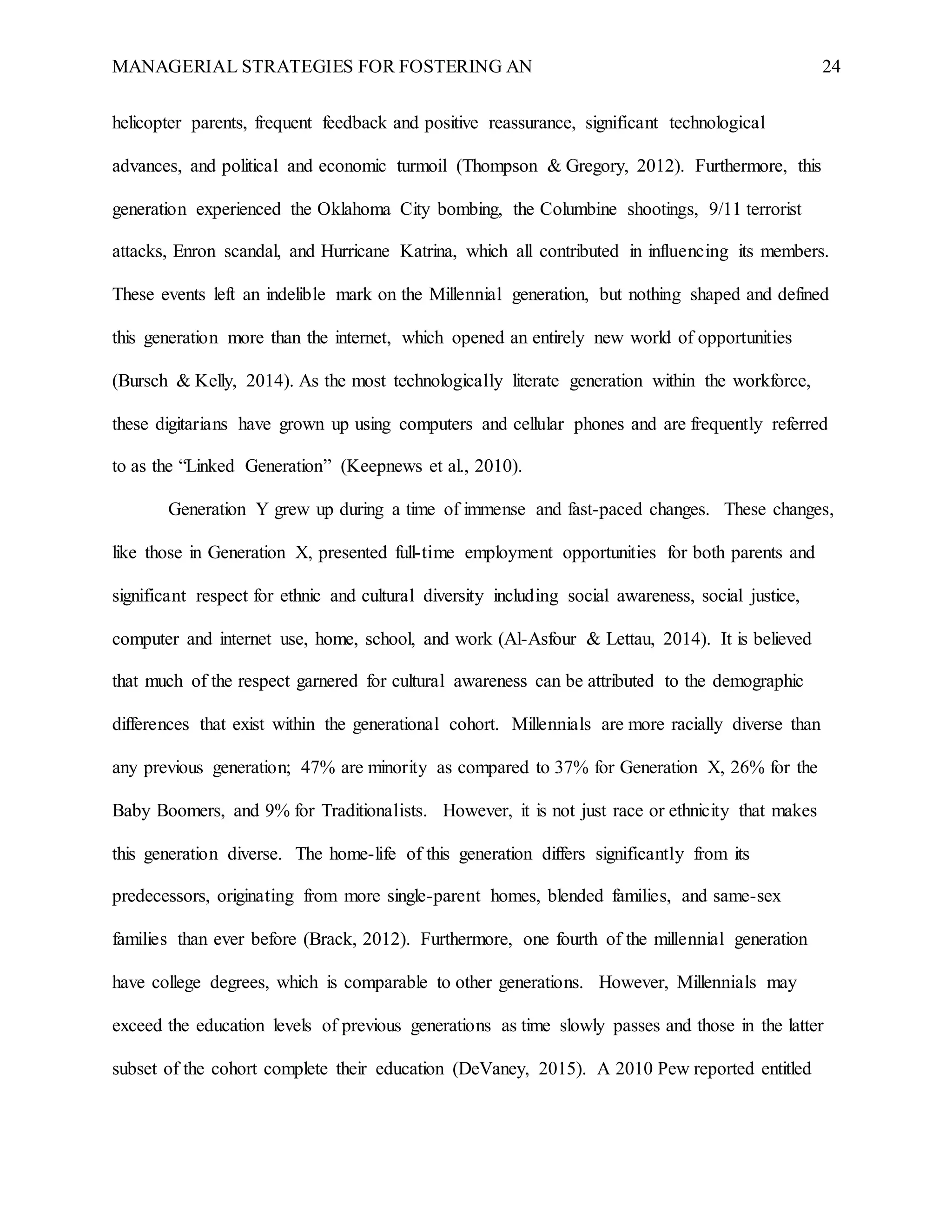 MANAGERIAL STRATEGIES FOR FOSTERING AN 24
helicopter parents, frequent feedback and positive reassurance, significant technological
advances, and political and economic turmoil (Thompson & Gregory, 2012). Furthermore, this
generation experienced the Oklahoma City bombing, the Columbine shootings, 9/11 terrorist
attacks, Enron scandal, and Hurricane Katrina, which all contributed in influencing its members.
These events left an indelible mark on the Millennial generation, but nothing shaped and defined
this generation more than the internet, which opened an entirely new world of opportunities
(Bursch & Kelly, 2014). As the most technologically literate generation within the workforce,
these digitarians have grown up using computers and cellular phones and are frequently referred
to as the “Linked Generation” (Keepnews et al., 2010).
Generation Y grew up during a time of immense and fast-paced changes. These changes,
like those in Generation X, presented full-time employment opportunities for both parents and
significant respect for ethnic and cultural diversity including social awareness, social justice,
computer and internet use, home, school, and work (Al-Asfour & Lettau, 2014). It is believed
that much of the respect garnered for cultural awareness can be attributed to the demographic
differences that exist within the generational cohort. Millennials are more racially diverse than
any previous generation; 47% are minority as compared to 37% for Generation X, 26% for the
Baby Boomers, and 9% for Traditionalists. However, it is not just race or ethnicity that makes
this generation diverse. The home-life of this generation differs significantly from its
predecessors, originating from more single-parent homes, blended families, and same-sex
families than ever before (Brack, 2012). Furthermore, one fourth of the millennial generation
have college degrees, which is comparable to other generations. However, Millennials may
exceed the education levels of previous generations as time slowly passes and those in the latter
subset of the cohort complete their education (DeVaney, 2015). A 2010 Pew reported entitled
 