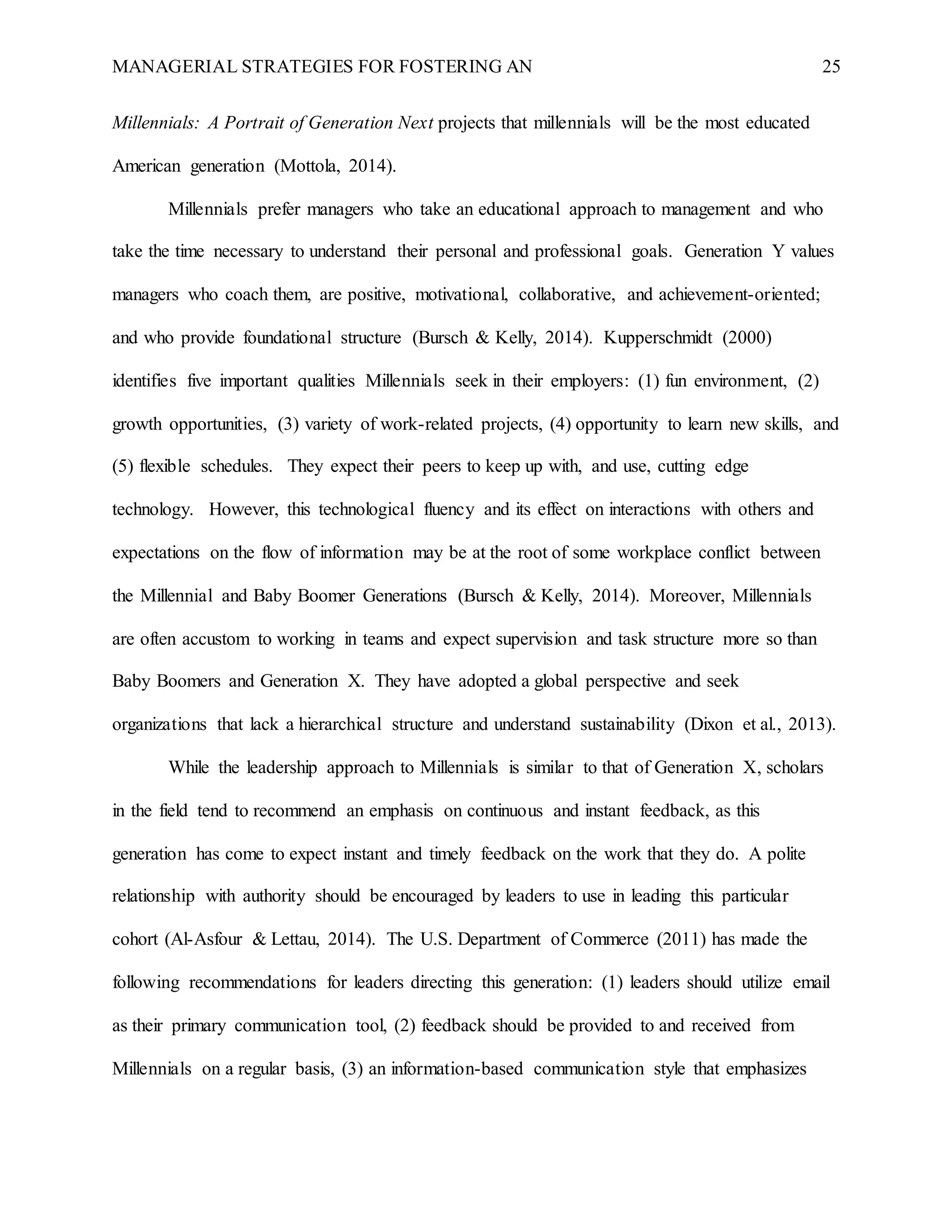 MANAGERIAL STRATEGIES FOR FOSTERING AN 25
Millennials: A Portrait of Generation Next projects that millennials will be the most educated
American generation (Mottola, 2014).
Millennials prefer managers who take an educational approach to management and who
take the time necessary to understand their personal and professional goals. Generation Y values
managers who coach them, are positive, motivational, collaborative, and achievement-oriented;
and who provide foundational structure (Bursch & Kelly, 2014). Kupperschmidt (2000)
identifies five important qualities Millennials seek in their employers: (1) fun environment, (2)
growth opportunities, (3) variety of work-related projects, (4) opportunity to learn new skills, and
(5) flexible schedules. They expect their peers to keep up with, and use, cutting edge
technology. However, this technological fluency and its effect on interactions with others and
expectations on the flow of information may be at the root of some workplace conflict between
the Millennial and Baby Boomer Generations (Bursch & Kelly, 2014). Moreover, Millennials
are often accustom to working in teams and expect supervision and task structure more so than
Baby Boomers and Generation X. They have adopted a global perspective and seek
organizations that lack a hierarchical structure and understand sustainability (Dixon et al., 2013).
While the leadership approach to Millennials is similar to that of Generation X, scholars
in the field tend to recommend an emphasis on continuous and instant feedback, as this
generation has come to expect instant and timely feedback on the work that they do. A polite
relationship with authority should be encouraged by leaders to use in leading this particular
cohort (Al-Asfour & Lettau, 2014). The U.S. Department of Commerce (2011) has made the
following recommendations for leaders directing this generation: (1) leaders should utilize email
as their primary communication tool, (2) feedback should be provided to and received from
Millennials on a regular basis, (3) an information-based communication style that emphasizes
 