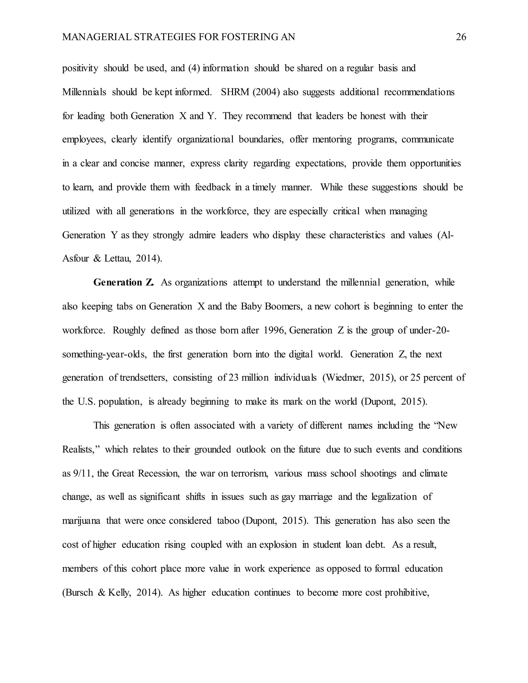 MANAGERIAL STRATEGIES FOR FOSTERING AN 26
positivity should be used, and (4) information should be shared on a regular basis and
Millennials should be kept informed. SHRM (2004) also suggests additional recommendations
for leading both Generation X and Y. They recommend that leaders be honest with their
employees, clearly identify organizational boundaries, offer mentoring programs, communicate
in a clear and concise manner, express clarity regarding expectations, provide them opportunities
to learn, and provide them with feedback in a timely manner. While these suggestions should be
utilized with all generations in the workforce, they are especially critical when managing
Generation Y as they strongly admire leaders who display these characteristics and values (Al-
Asfour & Lettau, 2014).
Generation Z. As organizations attempt to understand the millennial generation, while
also keeping tabs on Generation X and the Baby Boomers, a new cohort is beginning to enter the
workforce. Roughly defined as those born after 1996, Generation Z is the group of under-20-
something-year-olds, the first generation born into the digital world. Generation Z, the next
generation of trendsetters, consisting of 23 million individuals (Wiedmer, 2015), or 25 percent of
the U.S. population, is already beginning to make its mark on the world (Dupont, 2015).
This generation is often associated with a variety of different names including the “New
Realists,” which relates to their grounded outlook on the future due to such events and conditions
as 9/11, the Great Recession, the war on terrorism, various mass school shootings and climate
change, as well as significant shifts in issues such as gay marriage and the legalization of
marijuana that were once considered taboo (Dupont, 2015). This generation has also seen the
cost of higher education rising coupled with an explosion in student loan debt. As a result,
members of this cohort place more value in work experience as opposed to formal education
(Bursch & Kelly, 2014). As higher education continues to become more cost prohibitive,
 