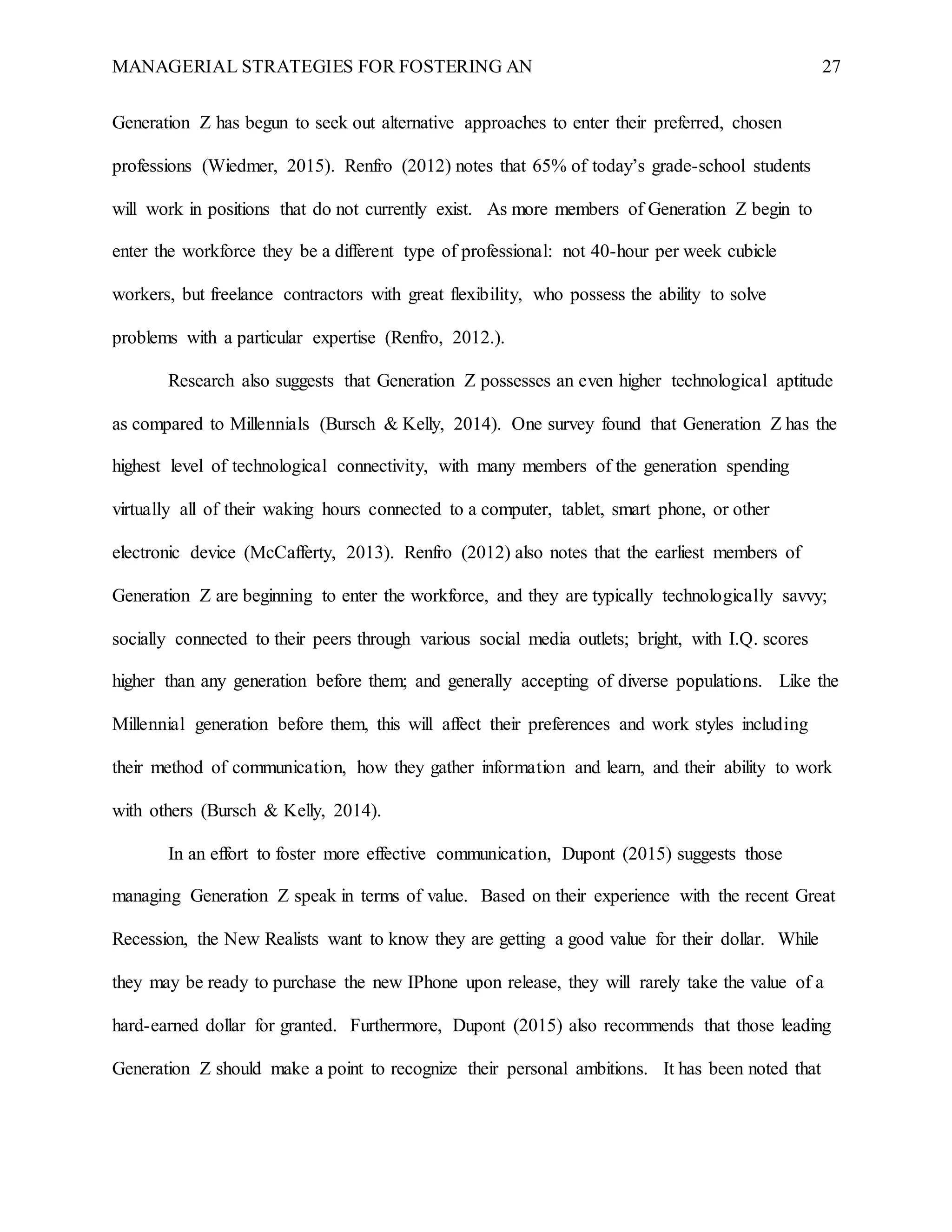MANAGERIAL STRATEGIES FOR FOSTERING AN 27
Generation Z has begun to seek out alternative approaches to enter their preferred, chosen
professions (Wiedmer, 2015). Renfro (2012) notes that 65% of today’s grade-school students
will work in positions that do not currently exist. As more members of Generation Z begin to
enter the workforce they be a different type of professional: not 40-hour per week cubicle
workers, but freelance contractors with great flexibility, who possess the ability to solve
problems with a particular expertise (Renfro, 2012.).
Research also suggests that Generation Z possesses an even higher technological aptitude
as compared to Millennials (Bursch & Kelly, 2014). One survey found that Generation Z has the
highest level of technological connectivity, with many members of the generation spending
virtually all of their waking hours connected to a computer, tablet, smart phone, or other
electronic device (McCafferty, 2013). Renfro (2012) also notes that the earliest members of
Generation Z are beginning to enter the workforce, and they are typically technologically savvy;
socially connected to their peers through various social media outlets; bright, with I.Q. scores
higher than any generation before them; and generally accepting of diverse populations. Like the
Millennial generation before them, this will affect their preferences and work styles including
their method of communication, how they gather information and learn, and their ability to work
with others (Bursch & Kelly, 2014).
In an effort to foster more effective communication, Dupont (2015) suggests those
managing Generation Z speak in terms of value. Based on their experience with the recent Great
Recession, the New Realists want to know they are getting a good value for their dollar. While
they may be ready to purchase the new IPhone upon release, they will rarely take the value of a
hard-earned dollar for granted. Furthermore, Dupont (2015) also recommends that those leading
Generation Z should make a point to recognize their personal ambitions. It has been noted that
 