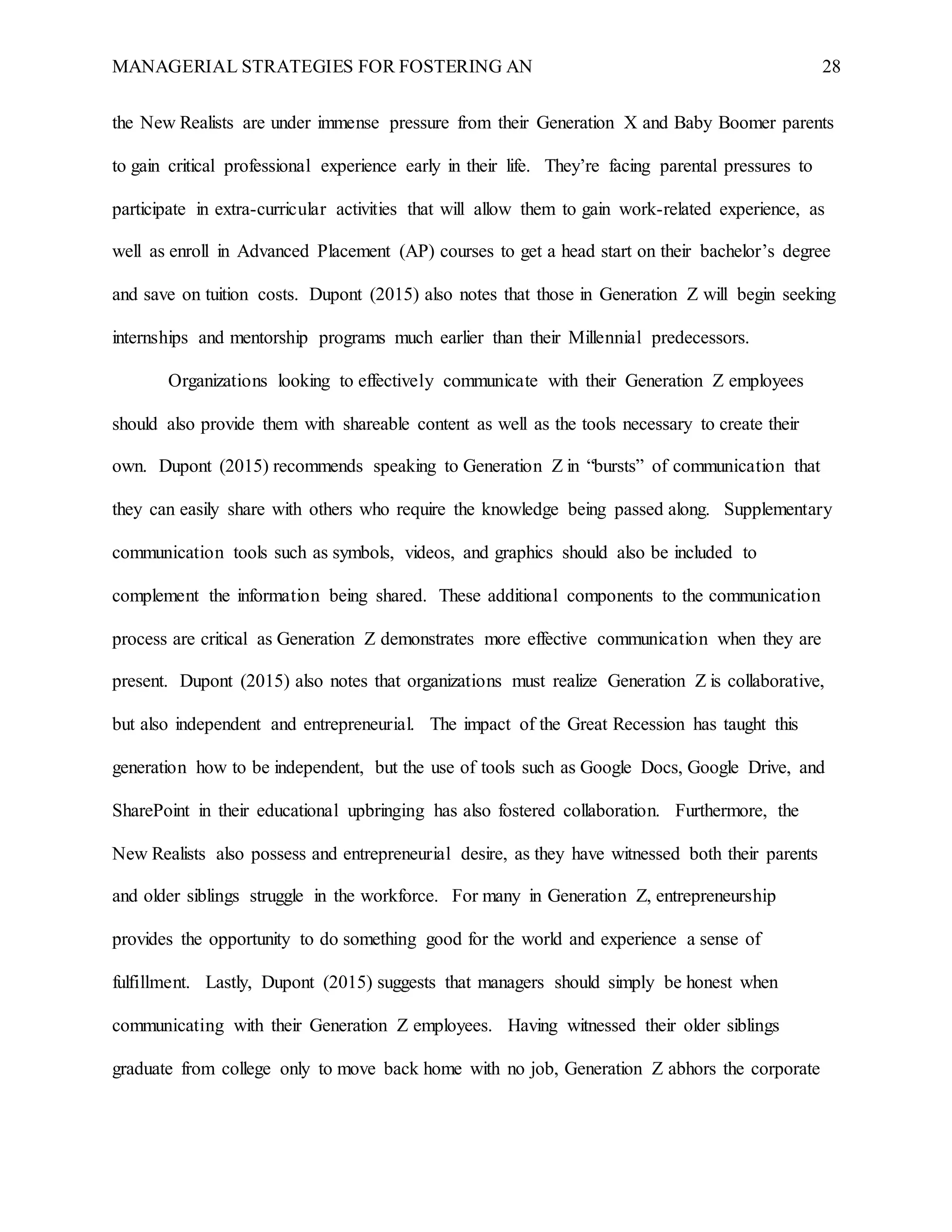 MANAGERIAL STRATEGIES FOR FOSTERING AN 28
the New Realists are under immense pressure from their Generation X and Baby Boomer parents
to gain critical professional experience early in their life. They’re facing parental pressures to
participate in extra-curricular activities that will allow them to gain work-related experience, as
well as enroll in Advanced Placement (AP) courses to get a head start on their bachelor’s degree
and save on tuition costs. Dupont (2015) also notes that those in Generation Z will begin seeking
internships and mentorship programs much earlier than their Millennial predecessors.
Organizations looking to effectively communicate with their Generation Z employees
should also provide them with shareable content as well as the tools necessary to create their
own. Dupont (2015) recommends speaking to Generation Z in “bursts” of communication that
they can easily share with others who require the knowledge being passed along. Supplementary
communication tools such as symbols, videos, and graphics should also be included to
complement the information being shared. These additional components to the communication
process are critical as Generation Z demonstrates more effective communication when they are
present. Dupont (2015) also notes that organizations must realize Generation Z is collaborative,
but also independent and entrepreneurial. The impact of the Great Recession has taught this
generation how to be independent, but the use of tools such as Google Docs, Google Drive, and
SharePoint in their educational upbringing has also fostered collaboration. Furthermore, the
New Realists also possess and entrepreneurial desire, as they have witnessed both their parents
and older siblings struggle in the workforce. For many in Generation Z, entrepreneurship
provides the opportunity to do something good for the world and experience a sense of
fulfillment. Lastly, Dupont (2015) suggests that managers should simply be honest when
communicating with their Generation Z employees. Having witnessed their older siblings
graduate from college only to move back home with no job, Generation Z abhors the corporate
 