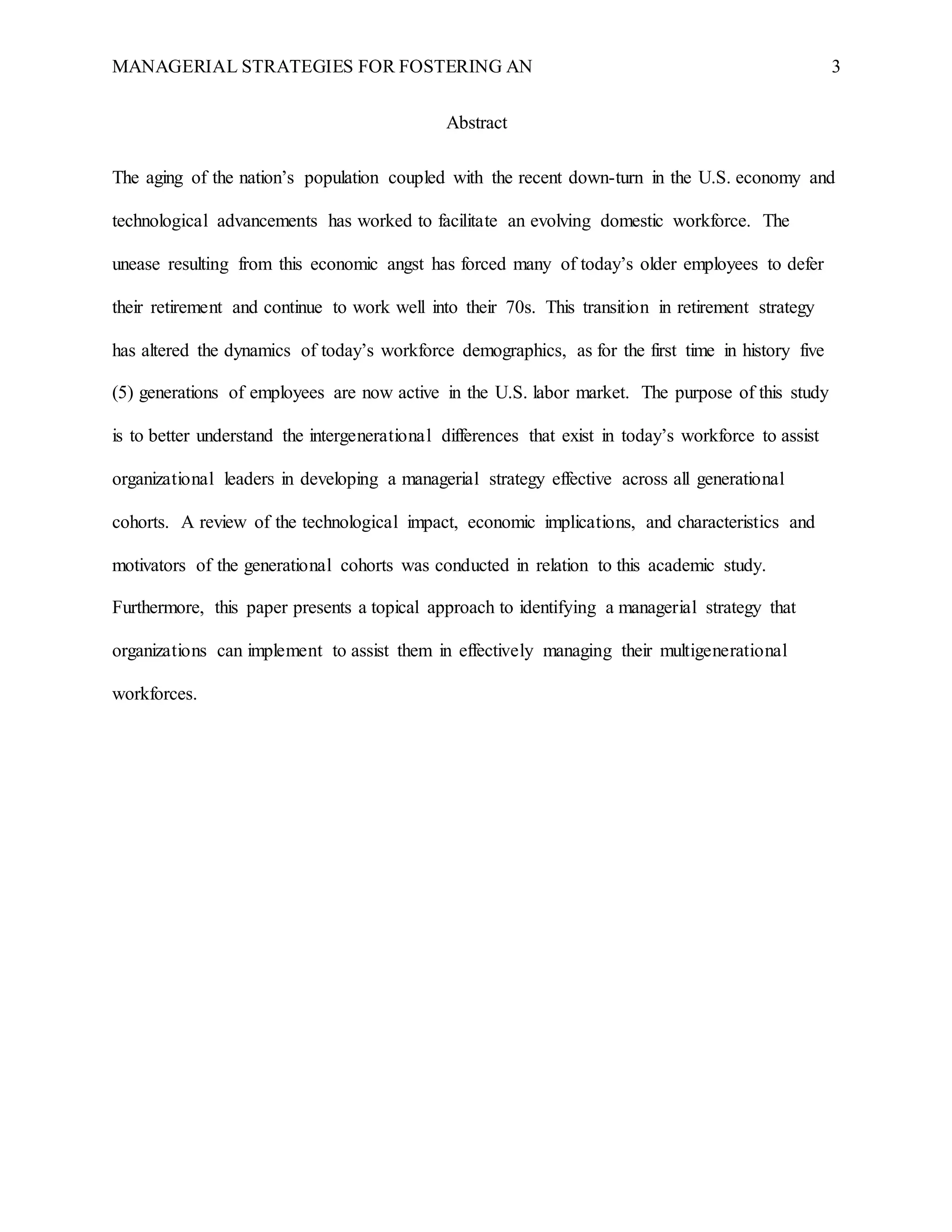 MANAGERIAL STRATEGIES FOR FOSTERING AN 3
Abstract
The aging of the nation’s population coupled with the recent down-turn in the U.S. economy and
technological advancements has worked to facilitate an evolving domestic workforce. The
unease resulting from this economic angst has forced many of today’s older employees to defer
their retirement and continue to work well into their 70s. This transition in retirement strategy
has altered the dynamics of today’s workforce demographics, as for the first time in history five
(5) generations of employees are now active in the U.S. labor market. The purpose of this study
is to better understand the intergenerational differences that exist in today’s workforce to assist
organizational leaders in developing a managerial strategy effective across all generational
cohorts. A review of the technological impact, economic implications, and characteristics and
motivators of the generational cohorts was conducted in relation to this academic study.
Furthermore, this paper presents a topical approach to identifying a managerial strategy that
organizations can implement to assist them in effectively managing their multigenerational
workforces.
 