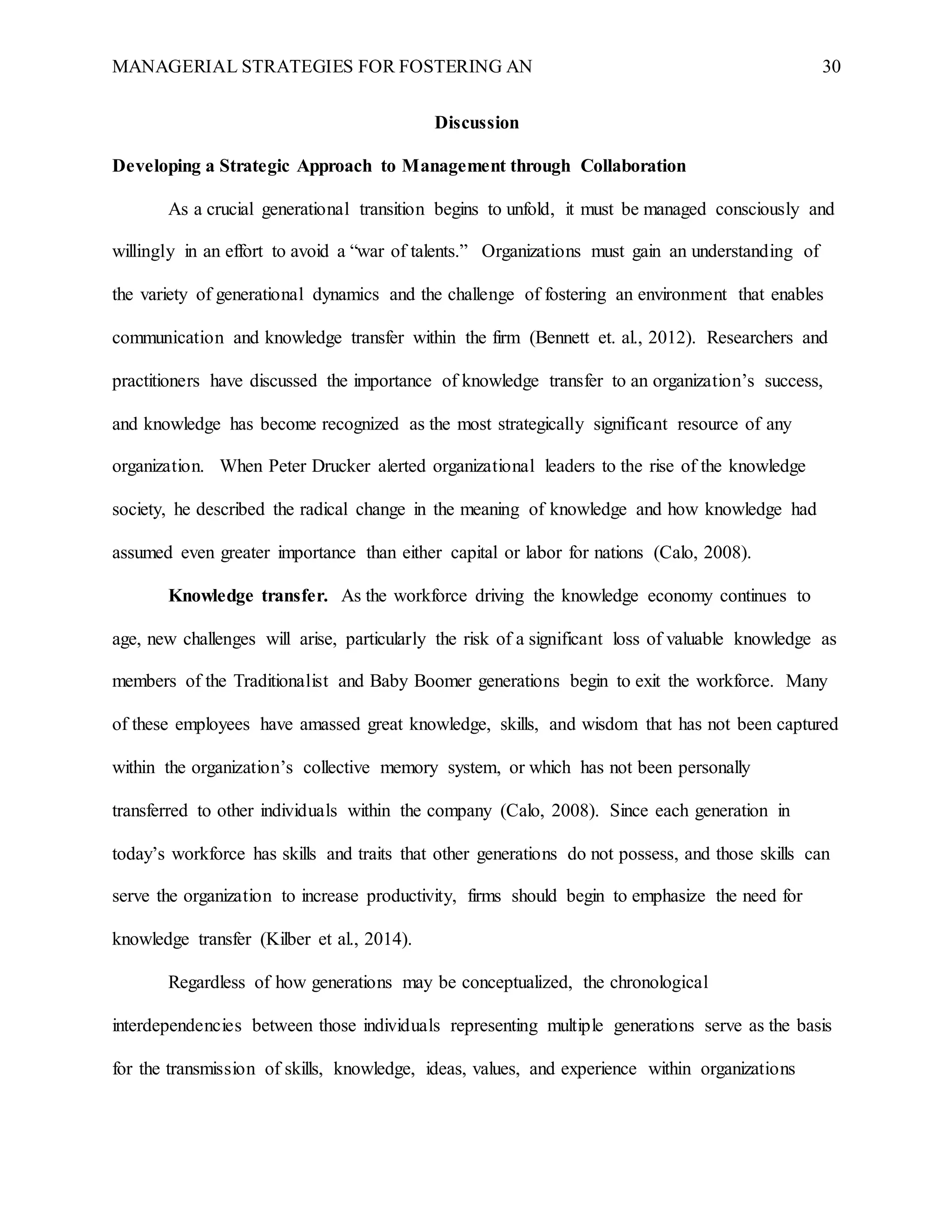 MANAGERIAL STRATEGIES FOR FOSTERING AN 30
Discussion
Developing a Strategic Approach to Management through Collaboration
As a crucial generational transition begins to unfold, it must be managed consciously and
willingly in an effort to avoid a “war of talents.” Organizations must gain an understanding of
the variety of generational dynamics and the challenge of fostering an environment that enables
communication and knowledge transfer within the firm (Bennett et. al., 2012). Researchers and
practitioners have discussed the importance of knowledge transfer to an organization’s success,
and knowledge has become recognized as the most strategically significant resource of any
organization. When Peter Drucker alerted organizational leaders to the rise of the knowledge
society, he described the radical change in the meaning of knowledge and how knowledge had
assumed even greater importance than either capital or labor for nations (Calo, 2008).
Knowledge transfer. As the workforce driving the knowledge economy continues to
age, new challenges will arise, particularly the risk of a significant loss of valuable knowledge as
members of the Traditionalist and Baby Boomer generations begin to exit the workforce. Many
of these employees have amassed great knowledge, skills, and wisdom that has not been captured
within the organization’s collective memory system, or which has not been personally
transferred to other individuals within the company (Calo, 2008). Since each generation in
today’s workforce has skills and traits that other generations do not possess, and those skills can
serve the organization to increase productivity, firms should begin to emphasize the need for
knowledge transfer (Kilber et al., 2014).
Regardless of how generations may be conceptualized, the chronological
interdependencies between those individuals representing multiple generations serve as the basis
for the transmission of skills, knowledge, ideas, values, and experience within organizations
 