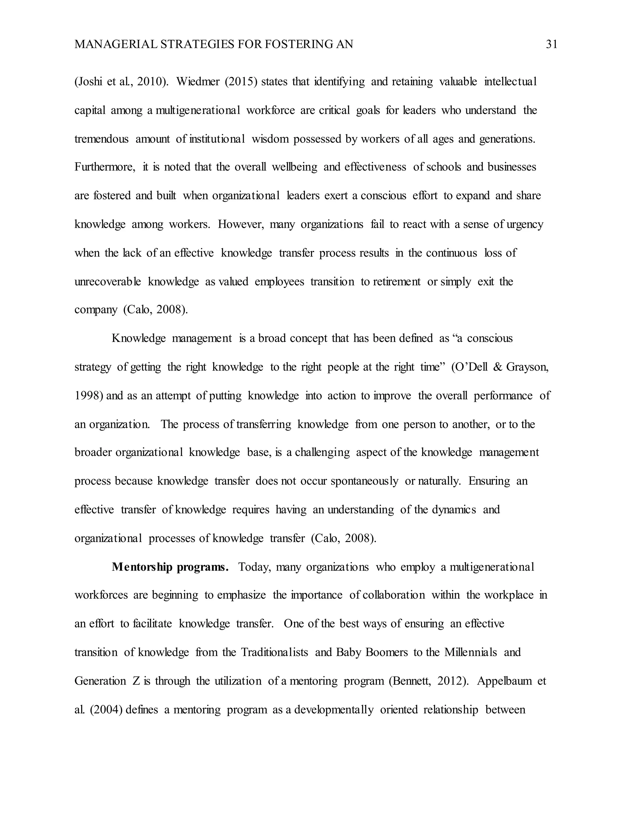 MANAGERIAL STRATEGIES FOR FOSTERING AN 31
(Joshi et al., 2010). Wiedmer (2015) states that identifying and retaining valuable intellectual
capital among a multigenerational workforce are critical goals for leaders who understand the
tremendous amount of institutional wisdom possessed by workers of all ages and generations.
Furthermore, it is noted that the overall wellbeing and effectiveness of schools and businesses
are fostered and built when organizational leaders exert a conscious effort to expand and share
knowledge among workers. However, many organizations fail to react with a sense of urgency
when the lack of an effective knowledge transfer process results in the continuous loss of
unrecoverable knowledge as valued employees transition to retirement or simply exit the
company (Calo, 2008).
Knowledge management is a broad concept that has been defined as “a conscious
strategy of getting the right knowledge to the right people at the right time” (O’Dell & Grayson,
1998) and as an attempt of putting knowledge into action to improve the overall performance of
an organization. The process of transferring knowledge from one person to another, or to the
broader organizational knowledge base, is a challenging aspect of the knowledge management
process because knowledge transfer does not occur spontaneously or naturally. Ensuring an
effective transfer of knowledge requires having an understanding of the dynamics and
organizational processes of knowledge transfer (Calo, 2008).
Mentorship programs. Today, many organizations who employ a multigenerational
workforces are beginning to emphasize the importance of collaboration within the workplace in
an effort to facilitate knowledge transfer. One of the best ways of ensuring an effective
transition of knowledge from the Traditionalists and Baby Boomers to the Millennials and
Generation Z is through the utilization of a mentoring program (Bennett, 2012). Appelbaum et
al. (2004) defines a mentoring program as a developmentally oriented relationship between
 