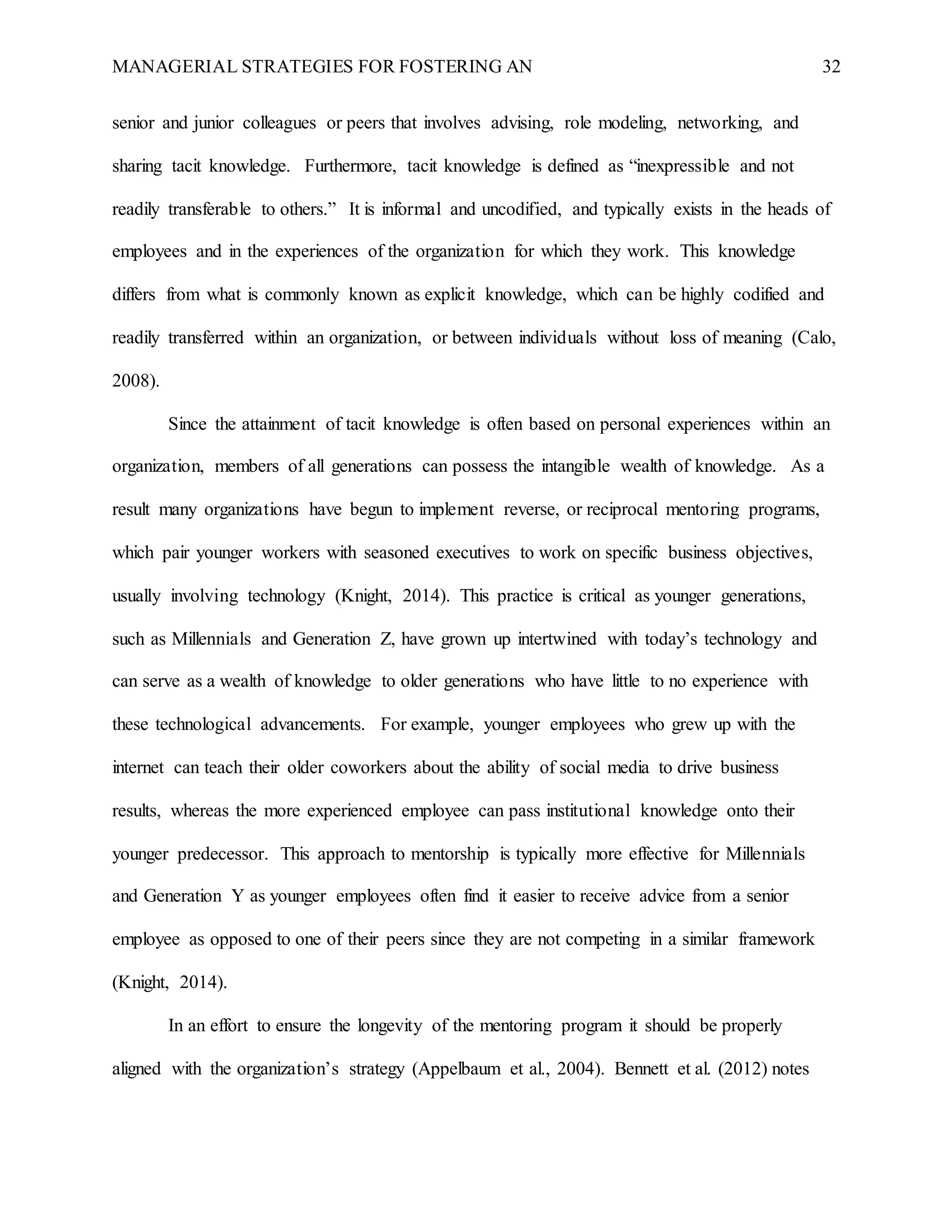 MANAGERIAL STRATEGIES FOR FOSTERING AN 32
senior and junior colleagues or peers that involves advising, role modeling, networking, and
sharing tacit knowledge. Furthermore, tacit knowledge is defined as “inexpressible and not
readily transferable to others.” It is informal and uncodified, and typically exists in the heads of
employees and in the experiences of the organization for which they work. This knowledge
differs from what is commonly known as explicit knowledge, which can be highly codified and
readily transferred within an organization, or between individuals without loss of meaning (Calo,
2008).
Since the attainment of tacit knowledge is often based on personal experiences within an
organization, members of all generations can possess the intangible wealth of knowledge. As a
result many organizations have begun to implement reverse, or reciprocal mentoring programs,
which pair younger workers with seasoned executives to work on specific business objectives,
usually involving technology (Knight, 2014). This practice is critical as younger generations,
such as Millennials and Generation Z, have grown up intertwined with today’s technology and
can serve as a wealth of knowledge to older generations who have little to no experience with
these technological advancements. For example, younger employees who grew up with the
internet can teach their older coworkers about the ability of social media to drive business
results, whereas the more experienced employee can pass institutional knowledge onto their
younger predecessor. This approach to mentorship is typically more effective for Millennials
and Generation Y as younger employees often find it easier to receive advice from a senior
employee as opposed to one of their peers since they are not competing in a similar framework
(Knight, 2014).
In an effort to ensure the longevity of the mentoring program it should be properly
aligned with the organization’s strategy (Appelbaum et al., 2004). Bennett et al. (2012) notes
 