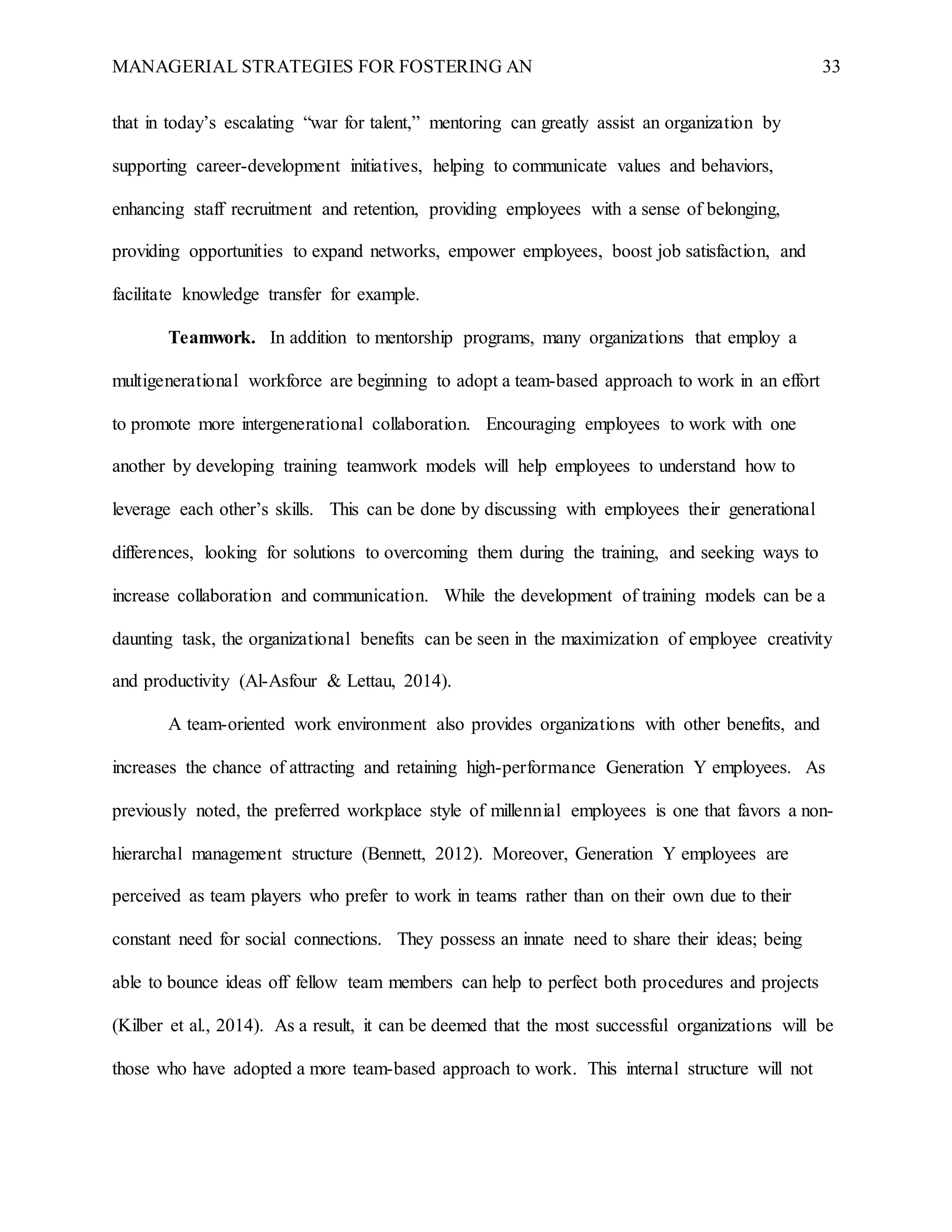 MANAGERIAL STRATEGIES FOR FOSTERING AN 33
that in today’s escalating “war for talent,” mentoring can greatly assist an organization by
supporting career-development initiatives, helping to communicate values and behaviors,
enhancing staff recruitment and retention, providing employees with a sense of belonging,
providing opportunities to expand networks, empower employees, boost job satisfaction, and
facilitate knowledge transfer for example.
Teamwork. In addition to mentorship programs, many organizations that employ a
multigenerational workforce are beginning to adopt a team-based approach to work in an effort
to promote more intergenerational collaboration. Encouraging employees to work with one
another by developing training teamwork models will help employees to understand how to
leverage each other’s skills. This can be done by discussing with employees their generational
differences, looking for solutions to overcoming them during the training, and seeking ways to
increase collaboration and communication. While the development of training models can be a
daunting task, the organizational benefits can be seen in the maximization of employee creativity
and productivity (Al-Asfour & Lettau, 2014).
A team-oriented work environment also provides organizations with other benefits, and
increases the chance of attracting and retaining high-performance Generation Y employees. As
previously noted, the preferred workplace style of millennial employees is one that favors a non-
hierarchal management structure (Bennett, 2012). Moreover, Generation Y employees are
perceived as team players who prefer to work in teams rather than on their own due to their
constant need for social connections. They possess an innate need to share their ideas; being
able to bounce ideas off fellow team members can help to perfect both procedures and projects
(Kilber et al., 2014). As a result, it can be deemed that the most successful organizations will be
those who have adopted a more team-based approach to work. This internal structure will not
 