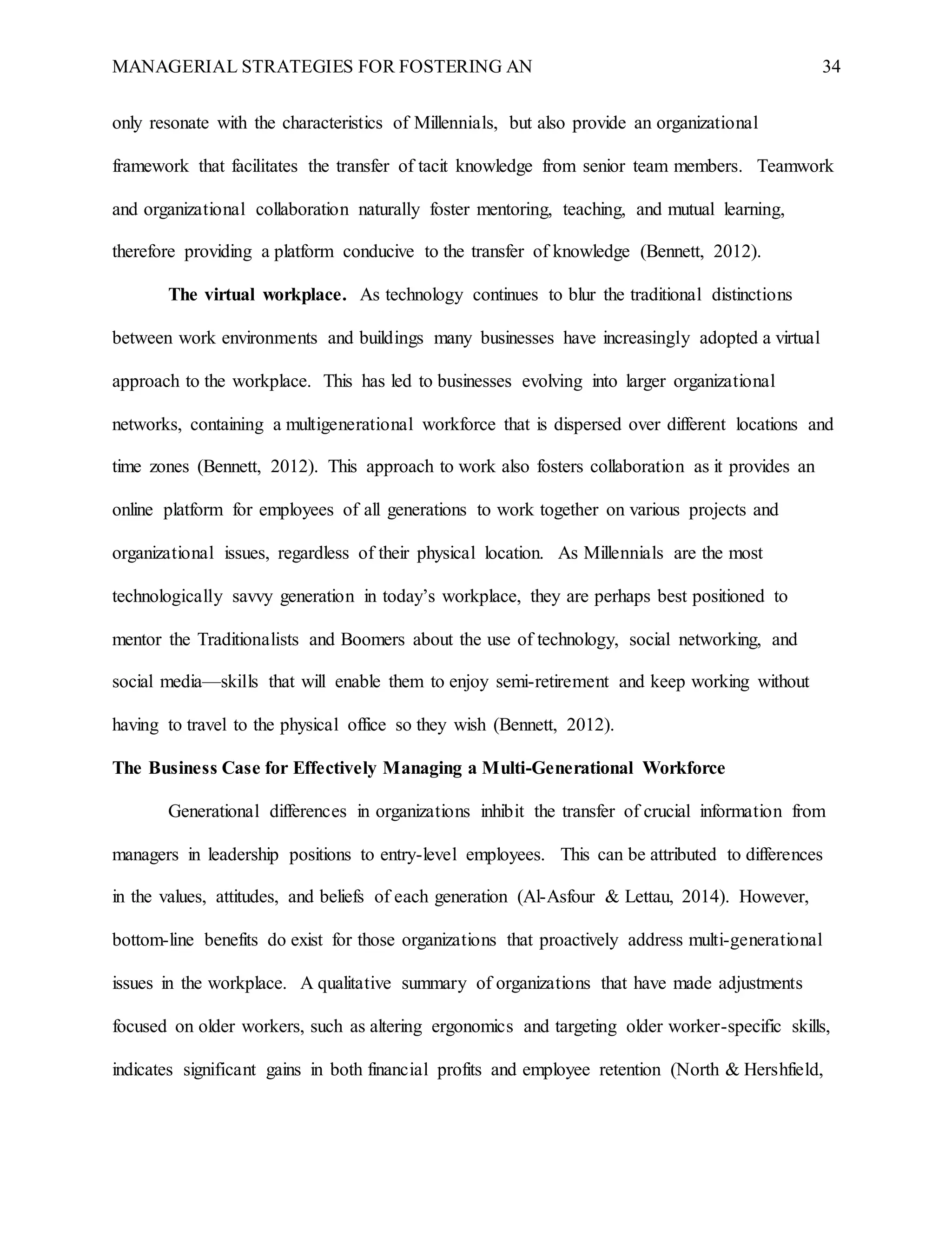 MANAGERIAL STRATEGIES FOR FOSTERING AN 34
only resonate with the characteristics of Millennials, but also provide an organizational
framework that facilitates the transfer of tacit knowledge from senior team members. Teamwork
and organizational collaboration naturally foster mentoring, teaching, and mutual learning,
therefore providing a platform conducive to the transfer of knowledge (Bennett, 2012).
The virtual workplace. As technology continues to blur the traditional distinctions
between work environments and buildings many businesses have increasingly adopted a virtual
approach to the workplace. This has led to businesses evolving into larger organizational
networks, containing a multigenerational workforce that is dispersed over different locations and
time zones (Bennett, 2012). This approach to work also fosters collaboration as it provides an
online platform for employees of all generations to work together on various projects and
organizational issues, regardless of their physical location. As Millennials are the most
technologically savvy generation in today’s workplace, they are perhaps best positioned to
mentor the Traditionalists and Boomers about the use of technology, social networking, and
social media—skills that will enable them to enjoy semi-retirement and keep working without
having to travel to the physical office so they wish (Bennett, 2012).
The Business Case for Effectively Managing a Multi-Generational Workforce
Generational differences in organizations inhibit the transfer of crucial information from
managers in leadership positions to entry-level employees. This can be attributed to differences
in the values, attitudes, and beliefs of each generation (Al-Asfour & Lettau, 2014). However,
bottom-line benefits do exist for those organizations that proactively address multi-generational
issues in the workplace. A qualitative summary of organizations that have made adjustments
focused on older workers, such as altering ergonomics and targeting older worker-specific skills,
indicates significant gains in both financial profits and employee retention (North & Hershfield,
 