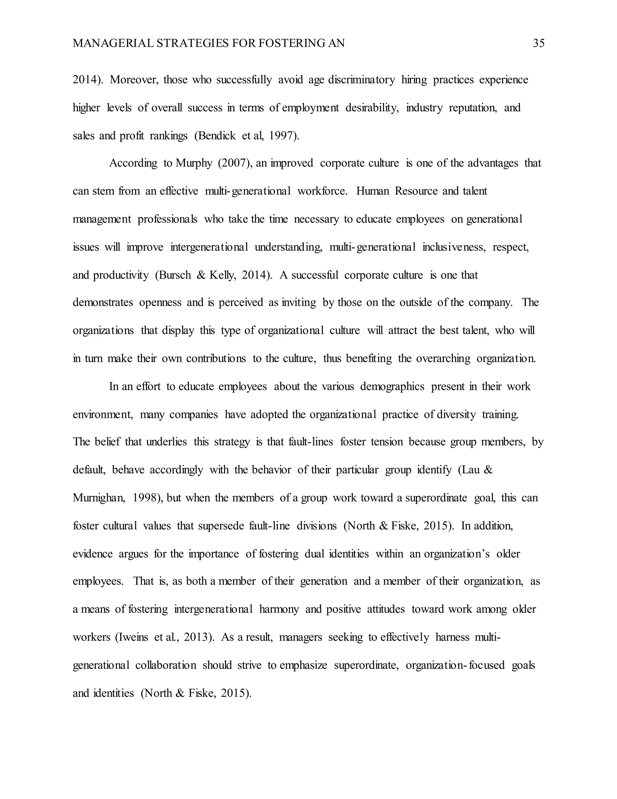 MANAGERIAL STRATEGIES FOR FOSTERING AN 35
2014). Moreover, those who successfully avoid age discriminatory hiring practices experience
higher levels of overall success in terms of employment desirability, industry reputation, and
sales and profit rankings (Bendick et al, 1997).
According to Murphy (2007), an improved corporate culture is one of the advantages that
can stem from an effective multi-generational workforce. Human Resource and talent
management professionals who take the time necessary to educate employees on generational
issues will improve intergenerational understanding, multi-generational inclusiveness, respect,
and productivity (Bursch & Kelly, 2014). A successful corporate culture is one that
demonstrates openness and is perceived as inviting by those on the outside of the company. The
organizations that display this type of organizational culture will attract the best talent, who will
in turn make their own contributions to the culture, thus benefiting the overarching organization.
In an effort to educate employees about the various demographics present in their work
environment, many companies have adopted the organizational practice of diversity training.
The belief that underlies this strategy is that fault-lines foster tension because group members, by
default, behave accordingly with the behavior of their particular group identify (Lau &
Murnighan, 1998), but when the members of a group work toward a superordinate goal, this can
foster cultural values that supersede fault-line divisions (North & Fiske, 2015). In addition,
evidence argues for the importance of fostering dual identities within an organization’s older
employees. That is, as both a member of their generation and a member of their organization, as
a means of fostering intergenerational harmony and positive attitudes toward work among older
workers (Iweins et al., 2013). As a result, managers seeking to effectively harness multi-
generational collaboration should strive to emphasize superordinate, organization-focused goals
and identities (North & Fiske, 2015).
 
