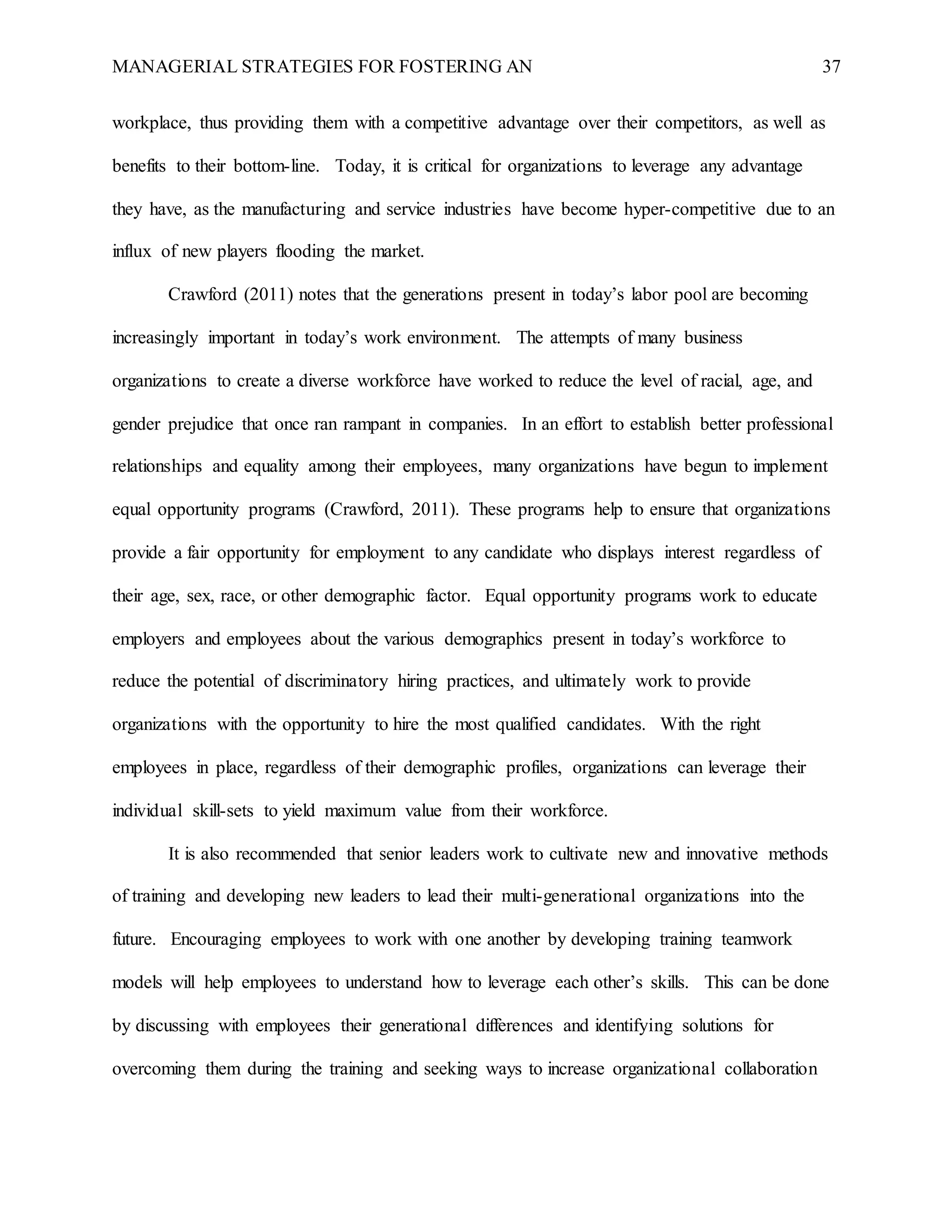MANAGERIAL STRATEGIES FOR FOSTERING AN 37
workplace, thus providing them with a competitive advantage over their competitors, as well as
benefits to their bottom-line. Today, it is critical for organizations to leverage any advantage
they have, as the manufacturing and service industries have become hyper-competitive due to an
influx of new players flooding the market.
Crawford (2011) notes that the generations present in today’s labor pool are becoming
increasingly important in today’s work environment. The attempts of many business
organizations to create a diverse workforce have worked to reduce the level of racial, age, and
gender prejudice that once ran rampant in companies. In an effort to establish better professional
relationships and equality among their employees, many organizations have begun to implement
equal opportunity programs (Crawford, 2011). These programs help to ensure that organizations
provide a fair opportunity for employment to any candidate who displays interest regardless of
their age, sex, race, or other demographic factor. Equal opportunity programs work to educate
employers and employees about the various demographics present in today’s workforce to
reduce the potential of discriminatory hiring practices, and ultimately work to provide
organizations with the opportunity to hire the most qualified candidates. With the right
employees in place, regardless of their demographic profiles, organizations can leverage their
individual skill-sets to yield maximum value from their workforce.
It is also recommended that senior leaders work to cultivate new and innovative methods
of training and developing new leaders to lead their multi-generational organizations into the
future. Encouraging employees to work with one another by developing training teamwork
models will help employees to understand how to leverage each other’s skills. This can be done
by discussing with employees their generational differences and identifying solutions for
overcoming them during the training and seeking ways to increase organizational collaboration
 