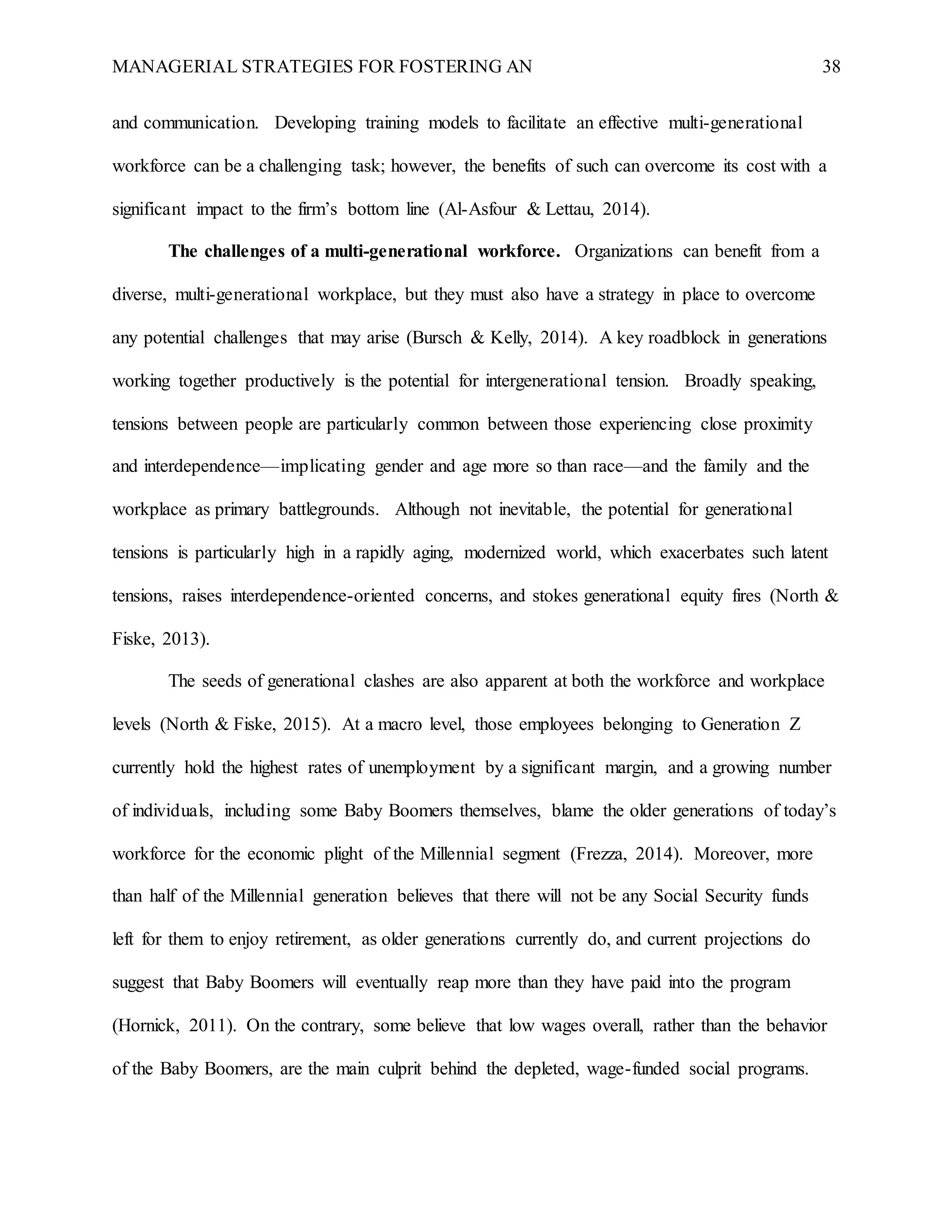 MANAGERIAL STRATEGIES FOR FOSTERING AN 38
and communication. Developing training models to facilitate an effective multi-generational
workforce can be a challenging task; however, the benefits of such can overcome its cost with a
significant impact to the firm’s bottom line (Al-Asfour & Lettau, 2014).
The challenges of a multi-generational workforce. Organizations can benefit from a
diverse, multi-generational workplace, but they must also have a strategy in place to overcome
any potential challenges that may arise (Bursch & Kelly, 2014). A key roadblock in generations
working together productively is the potential for intergenerational tension. Broadly speaking,
tensions between people are particularly common between those experiencing close proximity
and interdependence—implicating gender and age more so than race—and the family and the
workplace as primary battlegrounds. Although not inevitable, the potential for generational
tensions is particularly high in a rapidly aging, modernized world, which exacerbates such latent
tensions, raises interdependence-oriented concerns, and stokes generational equity fires (North &
Fiske, 2013).
The seeds of generational clashes are also apparent at both the workforce and workplace
levels (North & Fiske, 2015). At a macro level, those employees belonging to Generation Z
currently hold the highest rates of unemployment by a significant margin, and a growing number
of individuals, including some Baby Boomers themselves, blame the older generations of today’s
workforce for the economic plight of the Millennial segment (Frezza, 2014). Moreover, more
than half of the Millennial generation believes that there will not be any Social Security funds
left for them to enjoy retirement, as older generations currently do, and current projections do
suggest that Baby Boomers will eventually reap more than they have paid into the program
(Hornick, 2011). On the contrary, some believe that low wages overall, rather than the behavior
of the Baby Boomers, are the main culprit behind the depleted, wage-funded social programs.
 