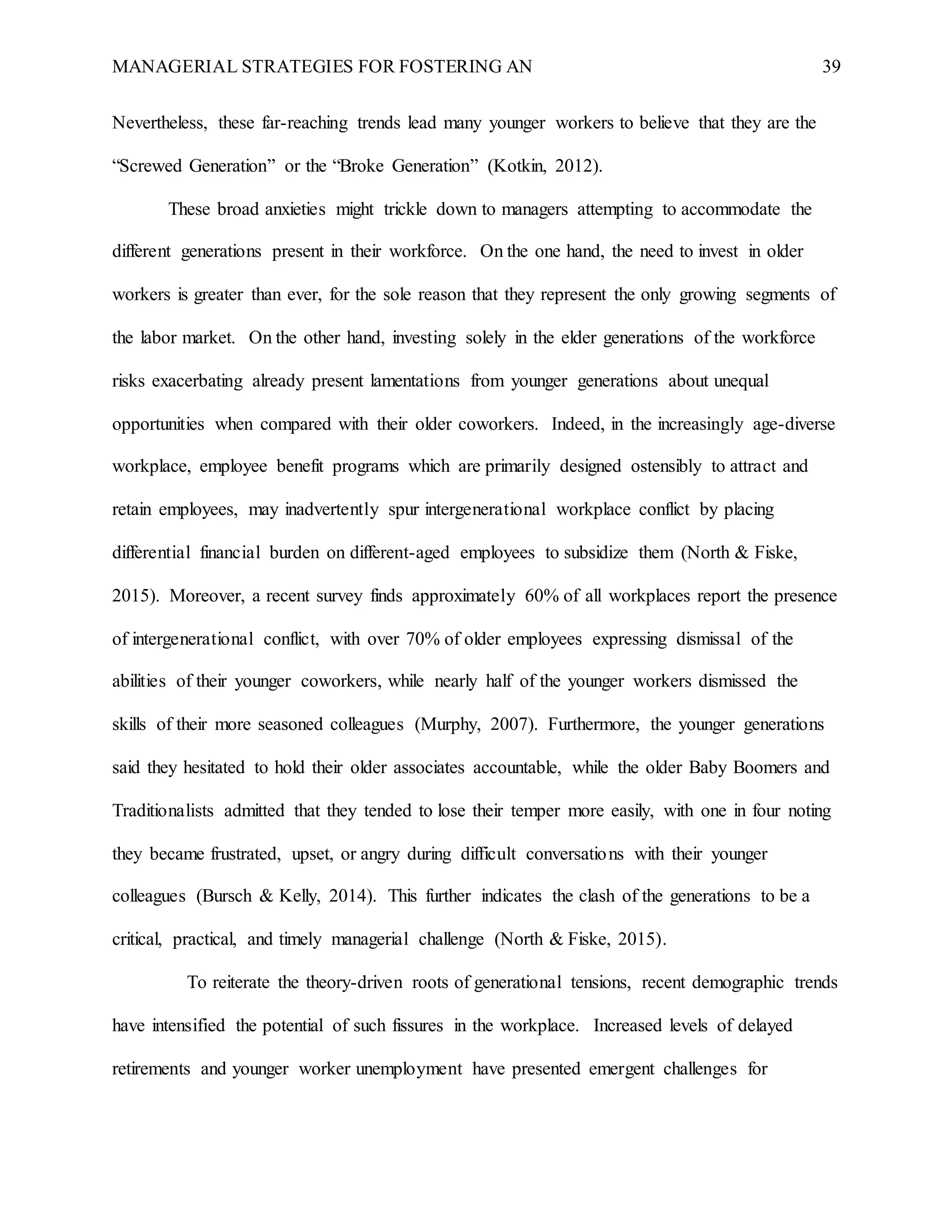 MANAGERIAL STRATEGIES FOR FOSTERING AN 39
Nevertheless, these far-reaching trends lead many younger workers to believe that they are the
“Screwed Generation” or the “Broke Generation” (Kotkin, 2012).
These broad anxieties might trickle down to managers attempting to accommodate the
different generations present in their workforce. On the one hand, the need to invest in older
workers is greater than ever, for the sole reason that they represent the only growing segments of
the labor market. On the other hand, investing solely in the elder generations of the workforce
risks exacerbating already present lamentations from younger generations about unequal
opportunities when compared with their older coworkers. Indeed, in the increasingly age-diverse
workplace, employee benefit programs which are primarily designed ostensibly to attract and
retain employees, may inadvertently spur intergenerational workplace conflict by placing
differential financial burden on different-aged employees to subsidize them (North & Fiske,
2015). Moreover, a recent survey finds approximately 60% of all workplaces report the presence
of intergenerational conflict, with over 70% of older employees expressing dismissal of the
abilities of their younger coworkers, while nearly half of the younger workers dismissed the
skills of their more seasoned colleagues (Murphy, 2007). Furthermore, the younger generations
said they hesitated to hold their older associates accountable, while the older Baby Boomers and
Traditionalists admitted that they tended to lose their temper more easily, with one in four noting
they became frustrated, upset, or angry during difficult conversations with their younger
colleagues (Bursch & Kelly, 2014). This further indicates the clash of the generations to be a
critical, practical, and timely managerial challenge (North & Fiske, 2015).
To reiterate the theory-driven roots of generational tensions, recent demographic trends
have intensified the potential of such fissures in the workplace. Increased levels of delayed
retirements and younger worker unemployment have presented emergent challenges for
 