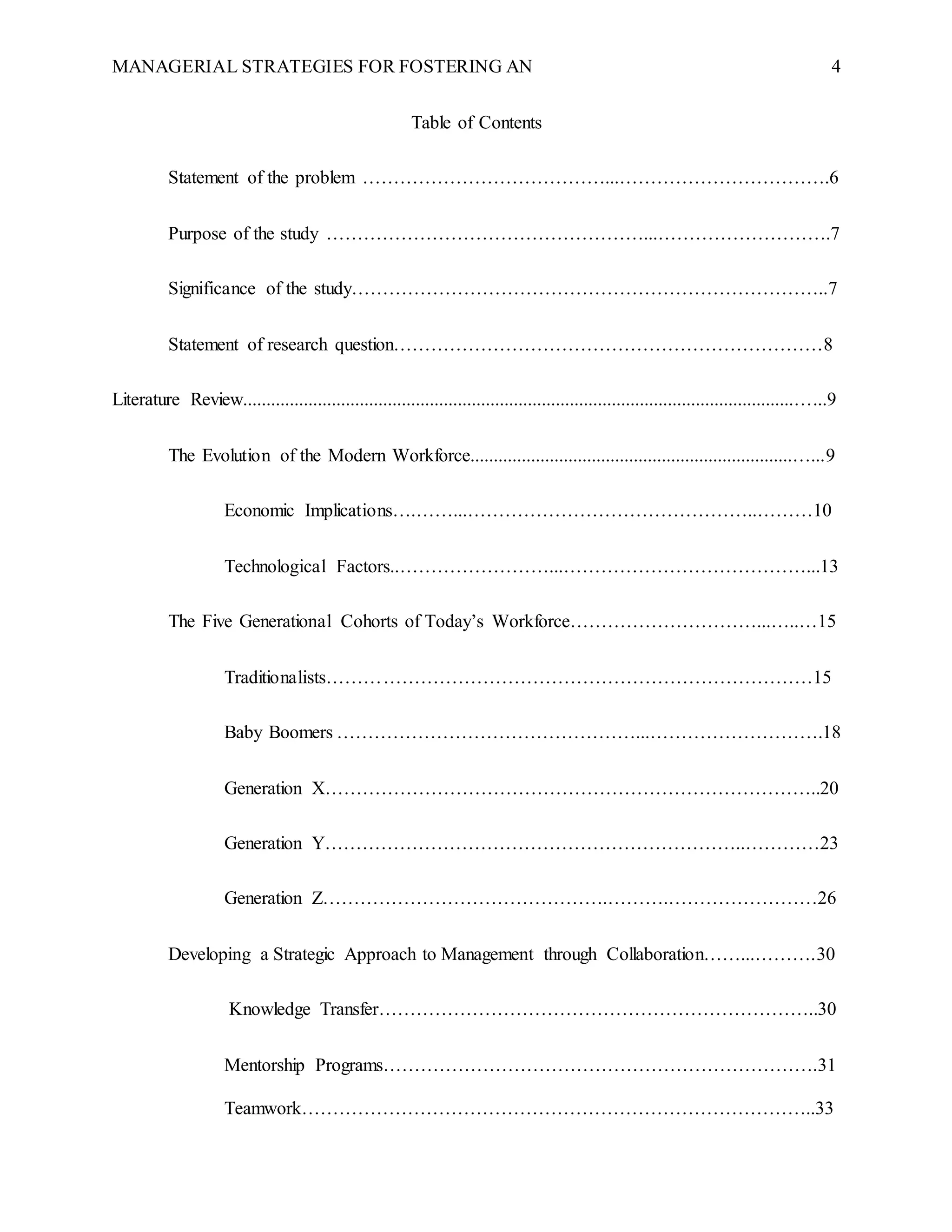 MANAGERIAL STRATEGIES FOR FOSTERING AN 4
Table of Contents
Statement of the problem …………………………………...…………………………….6
Purpose of the study ……………………………………………...……………………….7
Significance of the study…………………………………………………………………..7
Statement of research question……………………………………………………………8
Literature Review......................................................................................................................…...9
The Evolution of the Modern Workforce.....................................................................…...9
Economic Implications….……...………………………………………..………10
Technological Factors..……………………...…………………………………...13
The Five Generational Cohorts of Today’s Workforce…………………………...…..…15
Traditionalists……………………………………………………………………15
Baby Boomers …………………………………………...……………………….18
Generation X……………………………………………………………………..20
Generation Y…………………………………………………………..…………23
Generation Z……………………………………….……….……………………26
Developing a Strategic Approach to Management through Collaboration……...……….30
Knowledge Transfer……………………………………………………………..30
Mentorship Programs…………………………………………………………….31
Teamwork………………………………………………………………………..33
 