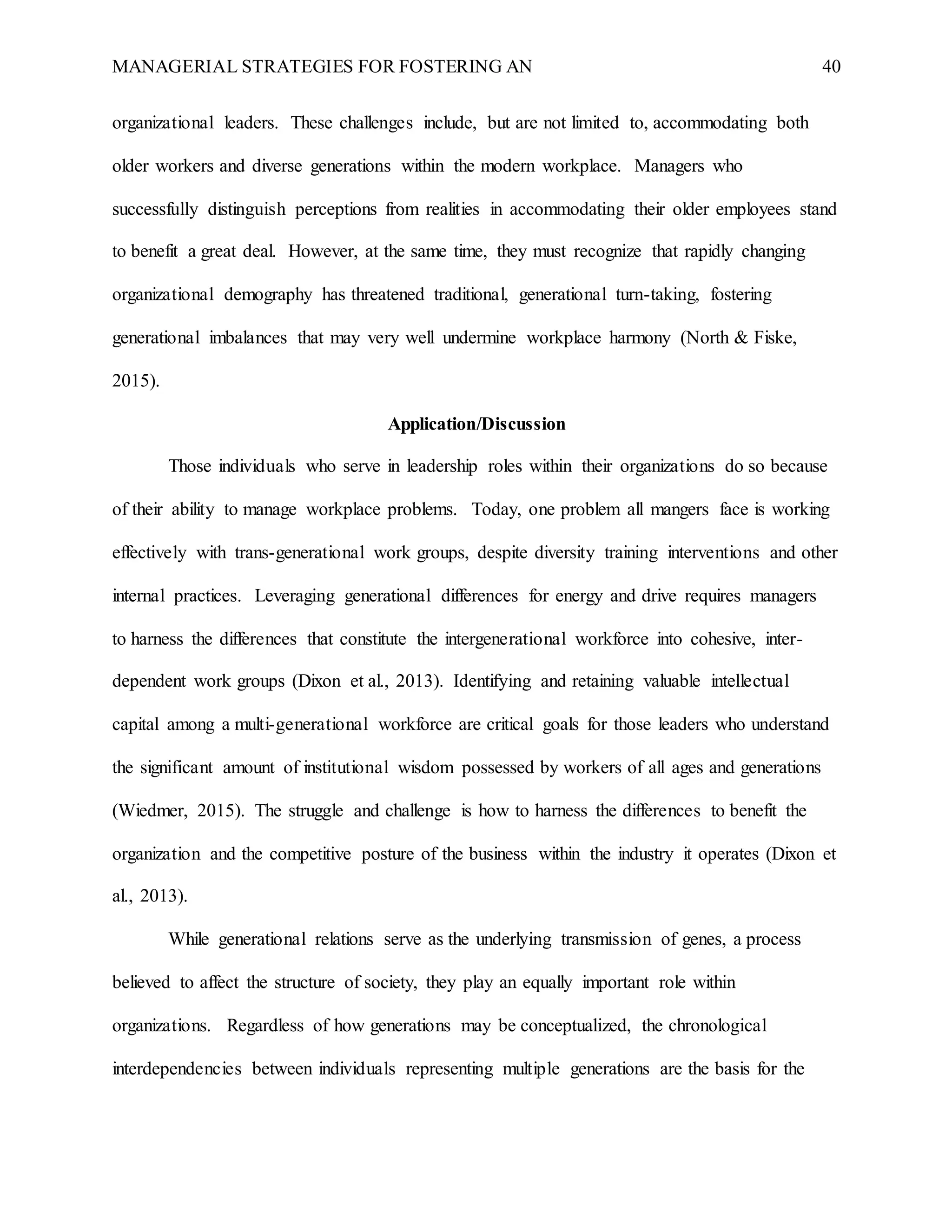 MANAGERIAL STRATEGIES FOR FOSTERING AN 40
organizational leaders. These challenges include, but are not limited to, accommodating both
older workers and diverse generations within the modern workplace. Managers who
successfully distinguish perceptions from realities in accommodating their older employees stand
to benefit a great deal. However, at the same time, they must recognize that rapidly changing
organizational demography has threatened traditional, generational turn-taking, fostering
generational imbalances that may very well undermine workplace harmony (North & Fiske,
2015).
Application/Discussion
Those individuals who serve in leadership roles within their organizations do so because
of their ability to manage workplace problems. Today, one problem all mangers face is working
effectively with trans-generational work groups, despite diversity training interventions and other
internal practices. Leveraging generational differences for energy and drive requires managers
to harness the differences that constitute the intergenerational workforce into cohesive, inter-
dependent work groups (Dixon et al., 2013). Identifying and retaining valuable intellectual
capital among a multi-generational workforce are critical goals for those leaders who understand
the significant amount of institutional wisdom possessed by workers of all ages and generations
(Wiedmer, 2015). The struggle and challenge is how to harness the differences to benefit the
organization and the competitive posture of the business within the industry it operates (Dixon et
al., 2013).
While generational relations serve as the underlying transmission of genes, a process
believed to affect the structure of society, they play an equally important role within
organizations. Regardless of how generations may be conceptualized, the chronological
interdependencies between individuals representing multiple generations are the basis for the
 