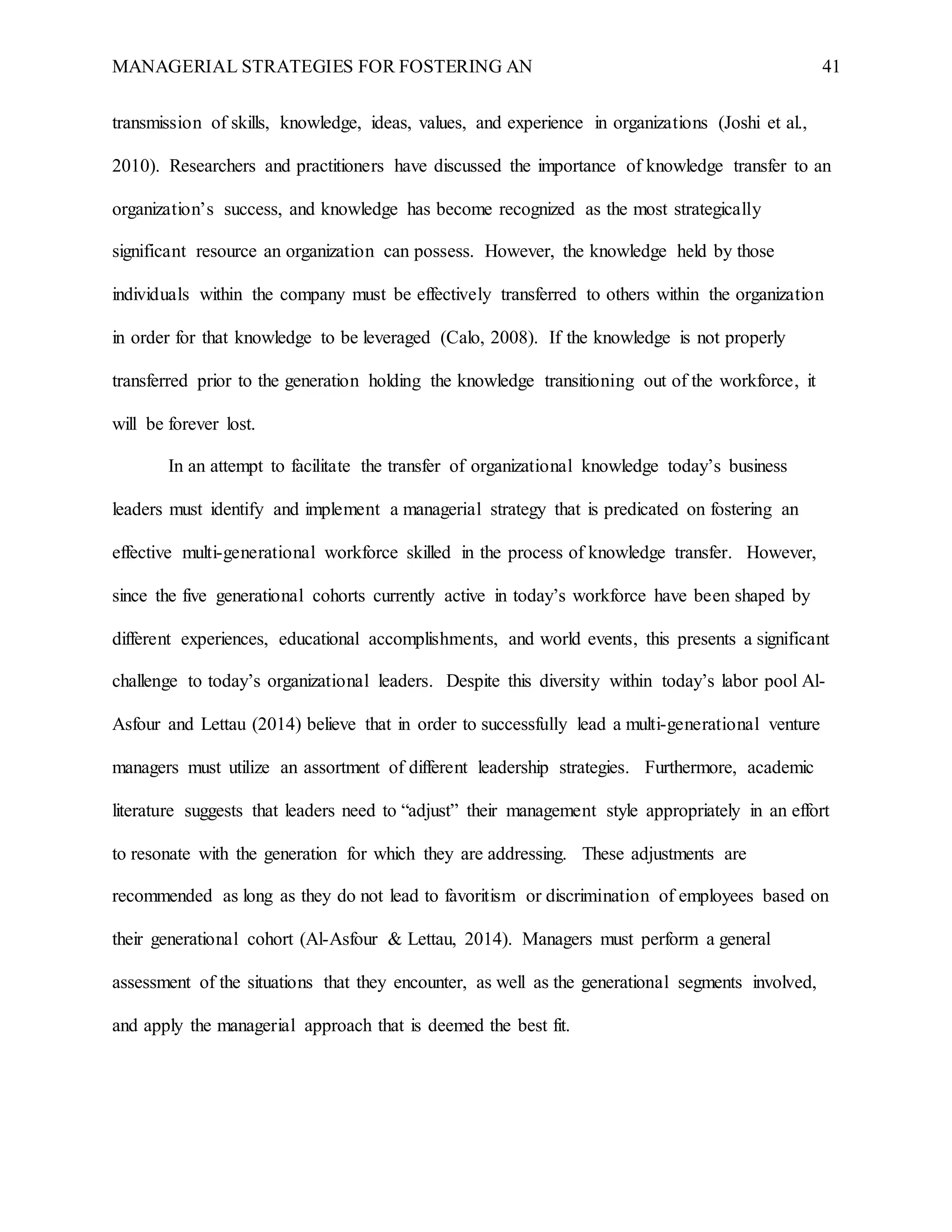 MANAGERIAL STRATEGIES FOR FOSTERING AN 41
transmission of skills, knowledge, ideas, values, and experience in organizations (Joshi et al.,
2010). Researchers and practitioners have discussed the importance of knowledge transfer to an
organization’s success, and knowledge has become recognized as the most strategically
significant resource an organization can possess. However, the knowledge held by those
individuals within the company must be effectively transferred to others within the organization
in order for that knowledge to be leveraged (Calo, 2008). If the knowledge is not properly
transferred prior to the generation holding the knowledge transitioning out of the workforce, it
will be forever lost.
In an attempt to facilitate the transfer of organizational knowledge today’s business
leaders must identify and implement a managerial strategy that is predicated on fostering an
effective multi-generational workforce skilled in the process of knowledge transfer. However,
since the five generational cohorts currently active in today’s workforce have been shaped by
different experiences, educational accomplishments, and world events, this presents a significant
challenge to today’s organizational leaders. Despite this diversity within today’s labor pool Al-
Asfour and Lettau (2014) believe that in order to successfully lead a multi-generational venture
managers must utilize an assortment of different leadership strategies. Furthermore, academic
literature suggests that leaders need to “adjust” their management style appropriately in an effort
to resonate with the generation for which they are addressing. These adjustments are
recommended as long as they do not lead to favoritism or discrimination of employees based on
their generational cohort (Al-Asfour & Lettau, 2014). Managers must perform a general
assessment of the situations that they encounter, as well as the generational segments involved,
and apply the managerial approach that is deemed the best fit.
 
