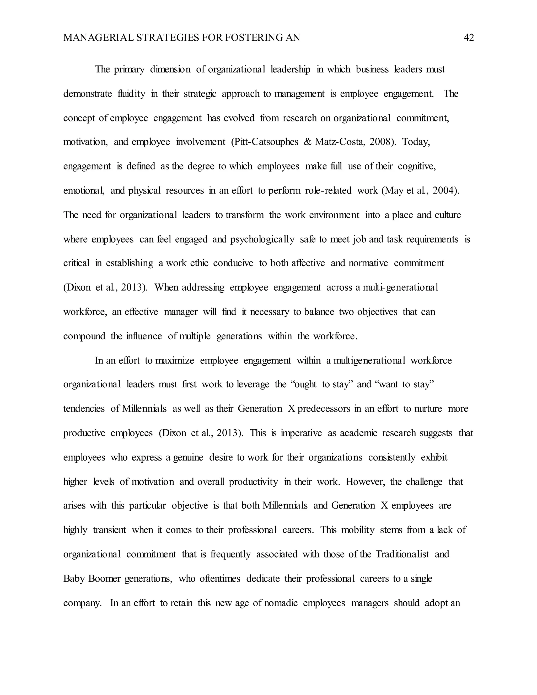 MANAGERIAL STRATEGIES FOR FOSTERING AN 42
The primary dimension of organizational leadership in which business leaders must
demonstrate fluidity in their strategic approach to management is employee engagement. The
concept of employee engagement has evolved from research on organizational commitment,
motivation, and employee involvement (Pitt-Catsouphes & Matz-Costa, 2008). Today,
engagement is defined as the degree to which employees make full use of their cognitive,
emotional, and physical resources in an effort to perform role-related work (May et al., 2004).
The need for organizational leaders to transform the work environment into a place and culture
where employees can feel engaged and psychologically safe to meet job and task requirements is
critical in establishing a work ethic conducive to both affective and normative commitment
(Dixon et al., 2013). When addressing employee engagement across a multi-generational
workforce, an effective manager will find it necessary to balance two objectives that can
compound the influence of multiple generations within the workforce.
In an effort to maximize employee engagement within a multigenerational workforce
organizational leaders must first work to leverage the “ought to stay” and “want to stay”
tendencies of Millennials as well as their Generation X predecessors in an effort to nurture more
productive employees (Dixon et al., 2013). This is imperative as academic research suggests that
employees who express a genuine desire to work for their organizations consistently exhibit
higher levels of motivation and overall productivity in their work. However, the challenge that
arises with this particular objective is that both Millennials and Generation X employees are
highly transient when it comes to their professional careers. This mobility stems from a lack of
organizational commitment that is frequently associated with those of the Traditionalist and
Baby Boomer generations, who oftentimes dedicate their professional careers to a single
company. In an effort to retain this new age of nomadic employees managers should adopt an
 